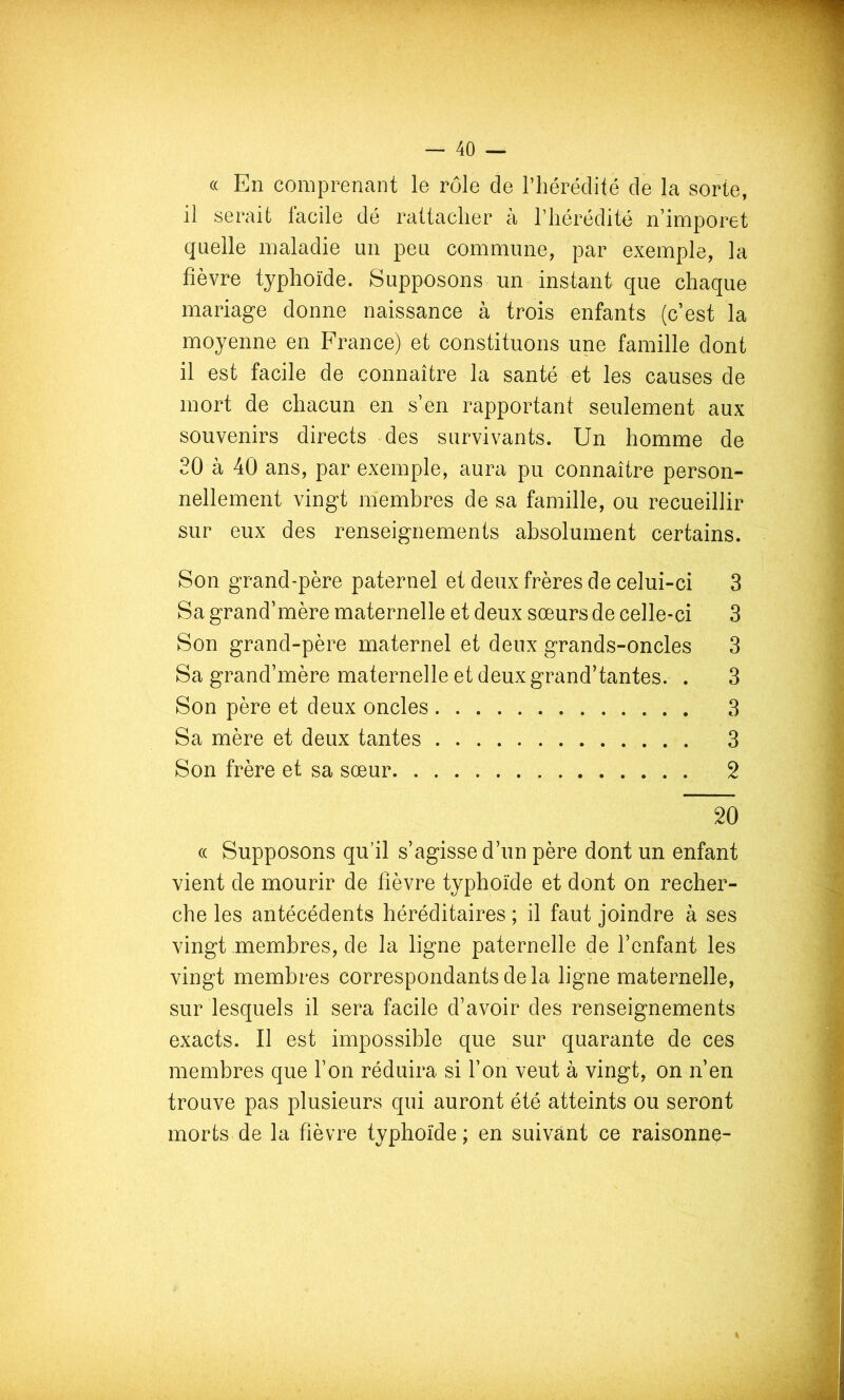 (( En comprenant le rôle de l’hérédité de la sorte, il serait facile dé rattacher à l’hérédité n’imporet quelle maladie un peu commune, par exemple, la fièvre typhoïde. Supposons un instant que chaque mariage donne naissance à trois enfants (c’est la moyenne en France) et constituons une famille dont il est facile de connaître la santé et les causes de mort de chacun en s’en rapportant seulement aux souvenirs directs des survivants. Un homme de 20 à 40 ans, par exemple, aura pu connaître person- nellement vingt membres de sa famille, ou recueillir sur eux des renseignements absolument certains. Son grand-père paternel et deux frères de celui-ci 3 Sa grand’mère maternelle et deux sœurs de celle-ci 3 Son grand-père maternel et deux grands-oncles 3 Sa grand’mère maternelle et deux grand’tantes. . 3 Son père et deux oncles 3 Sa mère et deux tantes 3 Son frère et sa sœur 2 20 (( Supposons qu’il s’agisse d’un père dont un enfant vient de mourir de fièvre typhoïde et dont on recher- che les antécédents héréditaires ; il faut joindre à ses vingt membres, de la ligne paternelle de l’enfant les vingt membres correspondants de la ligne maternelle, sur lesquels il sera facile d’avoir des renseignements exacts. Il est impossible que sur quarante de ces membres que l’on réduira si l’on veut à vingt, on n’en trouve pas plusieurs qui auront été atteints ou seront morts de la fièvre typhoïde; en suivant ce raisonne-
