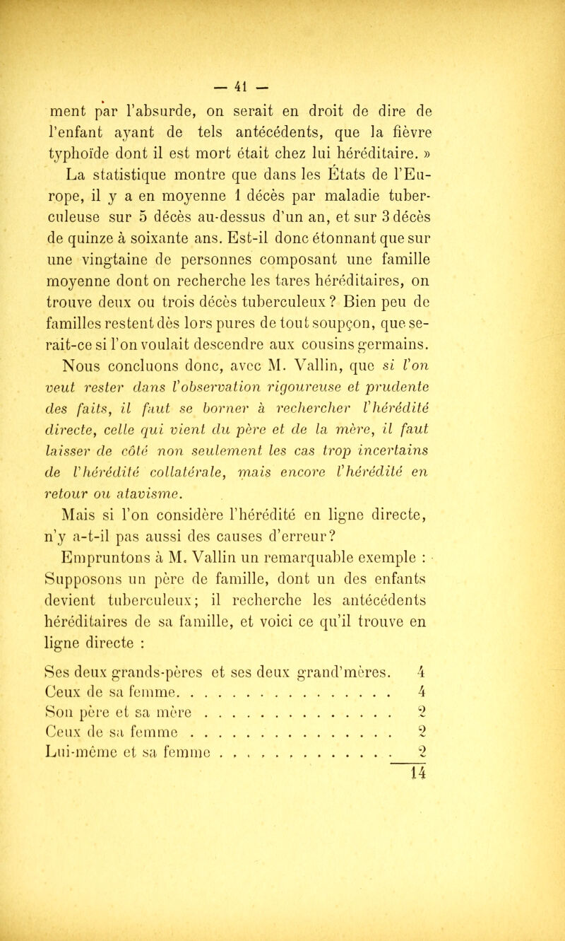 ment par l’absurde, on serait en droit de dire de l’enfant ayant de tels antécédents, que la fièvre typhoïde dont il est mort était chez lui héréditaire. » La statistique montre que dans les États de l’Eu- rope, il y a en moyenne 1 décès par maladie tuber- culeuse sur 5 décès au-dessus d’un an, et sur 3 décès de quinze à soixante ans. Est-il donc étonnant que sur une vingtaine de personnes composant une famille moyenne dont on recherche les tares héréditaires, on trouve deux ou trois décès tuberculeux ? Bien peu de familles restent dès lors pures de tout soupçon, que se- rait-ce si l’on voulait descendre aux cousins germains. Nous concluons donc, avec M. Vallin, que si Von veut rester dans Vobservation rigoureuse et prudente des faits J il faut se borner a rechercher V hérédité directe, celle qui vient du père et de la mère, il faut laisser de côté non seulement les cas trop incertains de Vhérédité collatérale, mais encore Vhérédilé en retour ou atavisme. Mais si l’on considère l’hérédité en ligne directe, n’y a-t-il pas aussi des causes d’erreur? Empruntons à M, Vallin un remarquable exemple : • Supposons un père de famille, dont un des enfants devient tuberculeux; il recherche les antécédents héréditaires de sa famille, et voici ce qu’il trouve en ligne directe : Ses deux grands-pères et ses deux grand’mères. 4 Ceux de sa femme 4 Son père et sa mère 2 Ceux de sa femme 2 Lui-mérae et sa femme . , 2 14