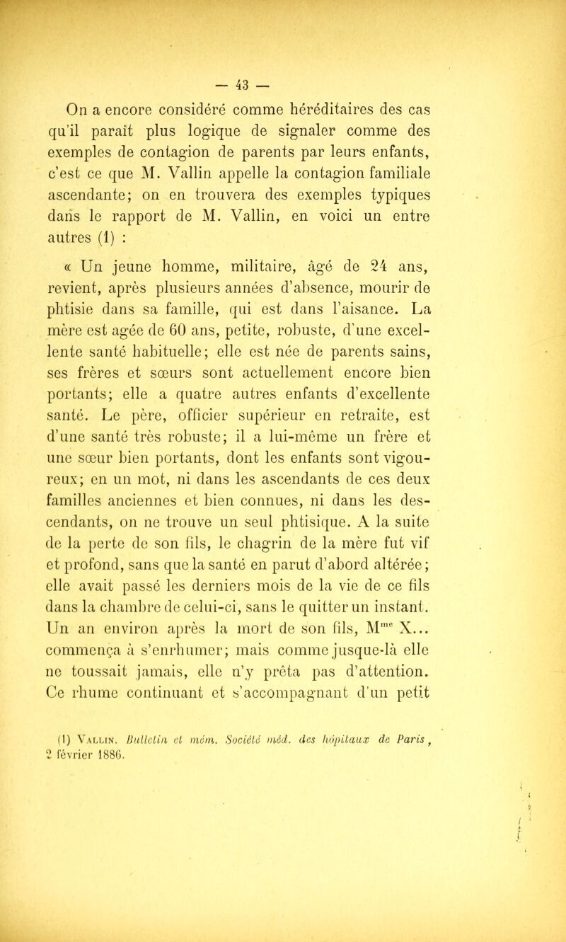 On a encore considéré comme héréditaires des cas qu’il paraît plus logique de signaler comme des exemples de contagion de parents par leurs enfants, c’est ce que M. Vallin appelle la contagion familiale ascendante; on en trouvera des exemples typiques dans le rapport de M. Vallin, en voici un entre autres (1) : (( Un jeune homme, militaire, âgé de 24 ans, revient, après plusieurs années d’absence, mourir de phtisie dans sa famille, qui est dans l’aisance. La mère est âgée de 60 ans, petite, robuste, d’une excel- lente santé habituelle; elle est née de parents sains, ses frères et sœurs sont actuellement encore bien portants; elle a quatre autres enfants d’excellente santé. Le père, officier supérieur en retraite, est d’une santé très robuste; il a lui-même un frère et une sœur bien portants, dont les enfants sont vigou- reux; en un mot, ni dans les ascendants de ces deux familles anciennes et bien connues, ni dans les des- cendants, on ne trouve un seul phtisique. A la suite de la perte de son fils, le chagrin de la mère fut vif et profond, sans que la santé en parut d’abord altérée ; elle avait passé les derniers mois de la vie de ce fils dans la chambre de celui-ci, sans le quitter un instant. Un an environ après la mort de son fils, X... commença â s’enrhumer; mais comme jusque-là elle ne toussait jamais, elle n’y prêta pas d’attention. Ce rhume continuant et s’accompagnant d’un petit (I) Vallin. Ihilleliii et méni. Société ))iôd. des hôpitaux de Paris ^ 2 levrier 188G. ISl.. .