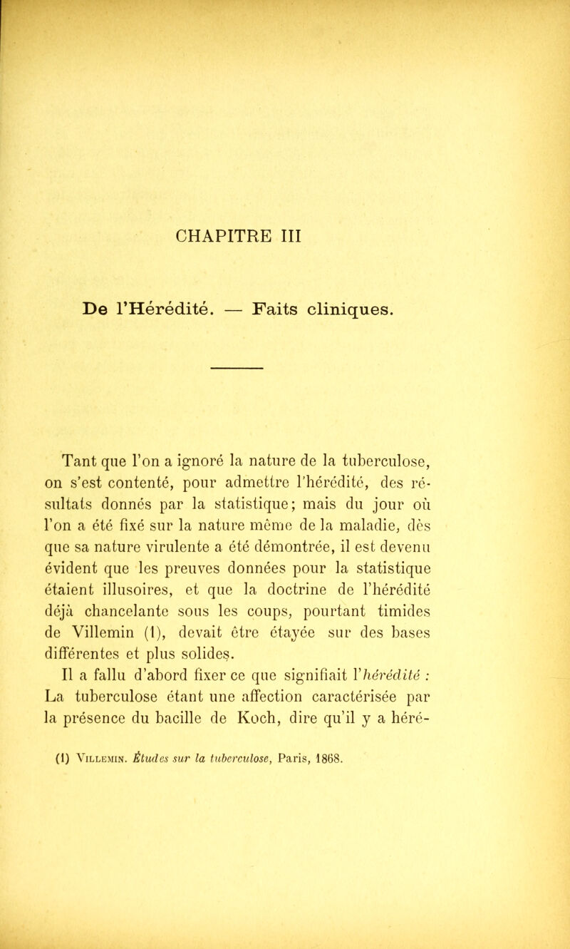 CHAPITRE III De l’Hérédité. — Faits cliniques. Tant que l’on a ignoré la nature de la tuberculose, on s’est contenté, pour admettre l’hérédité, des ré- sultats donnés par la statistique; mais du jour où l’on a été fixé sur la nature meme de la maladie, dès que sa nature virulente a été démontrée, il est devenu évident que les preuves données pour la statistique étaient illusoires, et que la doctrine de l’hérédité déjà chancelante sous les coups, pourtant timides de Villemin (1), devait être étayée sur des bases différentes et plus solides. Il a fallu d’abord fixer ce que signifiait Vhérédité : La tuberculose étant une affection caractérisée par la présence du bacille de Koch, dire qu’il y a héré- (1) Villemin. Études sur la tuberculose, Paris, 1868.