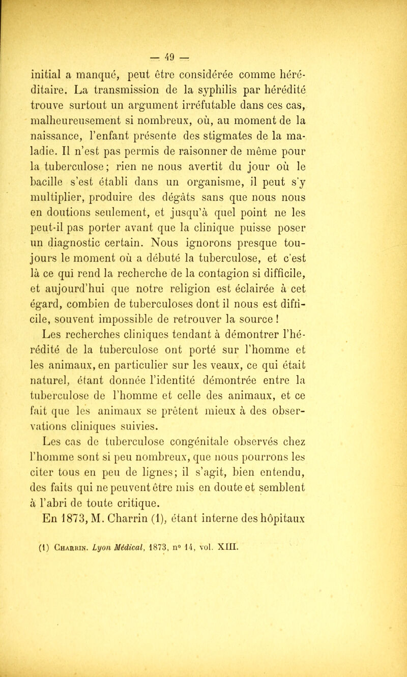 initial a manqué, peut être considérée comme héré- ditaire. La transmission de la syphilis par hérédité trouve surtout un argument irréfutable dans ces cas, malheureusement si nombreux, où, au moment de la naissance, l’enfant présente des stigmates de la ma- ladie. Il n’est pas permis de raisonner de même pour la tuberculose; rien ne nous avertit du jour où le bacille s’est établi dans un organisme, il peut s’y multiplier, produire des dégâts sans que nous nous en doutions seulement, et jusqu’à quel point ne les peut-il pas porter avant que la clinique puisse poser un diagnostic certain. Nous ignorons presque tou- jours le moment où a débuté la tuberculose, et c’est là ce qui rend la recherche de la contagion si difficile, et aujourd’hui que notre religion est éclairée à cet égard, combien de tuberculoses dont il nous est diffi- cile, souvent impossible de retrouver la source ! Les recherches cliniques tendant à démontrer l’hé- rédité de la tuberculose ont porté sur l’homme et les animaux, en particulier sur les veaux, ce qui était naturel, étant donnée l’identité démontrée entre la tuberculose de l’homme et celle des animaux, et ce fait que les animaux se prêtent mieux à des obser- vations cliniques suivies. Les cas de tuberculose congénitale observés chez l’homme sont si peu nombreux, que nous pourrons les citer tous en peu de lignes; il s’agit, bien entendu, des faits qui ne peuvent être mis en doute et semblent à l’abri de toute critique. En 1873, M. Charrin (1), étant interne des hôpitaux (1) Charrin. Lyon Médical, 1873, n° 14, vol. XIII.