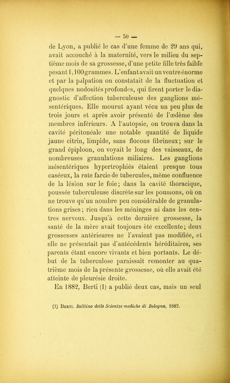 de Lyon, a publié le cas d’une femme de 29 ans qui, avait accouché à la maternité, vers le milieu du sep- tième mois de sa grossesse, d’une petite fille très faible pesant 1,10Ogrammes. L’enfant avait un ventre énorme et par la palpation on constatait de la fluctuation et quelques nodosités profondes, qui firent porter le dia- gnostic d’affection tuberculeuse des ganglions mé- sentériques. Elle mourut ayant vécu un peu plus de trois jours et après avoir présenté de l’œdème des membres inférieurs. A l’autopsie, on trouva dans la cavité péritonéale une notable quantité de liquide jaune citrin, limpide, sans flocons fibrineux; sur le grand épiploon, on voyait le long des vaisseaux, de nombreuses granulations miliaires. Les ganglions mésentériques hypertrophiés étaient presque tous caséeux, la rate farcie de tubercules, même confluence de la lésion sur le foie ; dans la cavité thoracique, poussée tuberculeuse discrète sur les poumons, où on ne trouve qu’un nombre peu considérable de granula- tions grises ; rien dans les méninges ni dans les cen- tres nerveux. Jusqu’à cette dernière grossesse, la santé de la mère avait toujours été excellente; deux grossesses antérieures ne l’avaient pas modifiée, et elle ne présentait pas d’antécédents héréditaires, ses parents étant encore vivants et bien portants. Le dé- but de la tuberculose paraissait remonter au qua- trième mois de la présente grossesse, où elle avait été atteinte de pleurésie droite. En 1882, Berti (1) a publié deux cas, mais un seul (1) Berti. Bolltino delle Scientze mediche di Bologna, 1882.