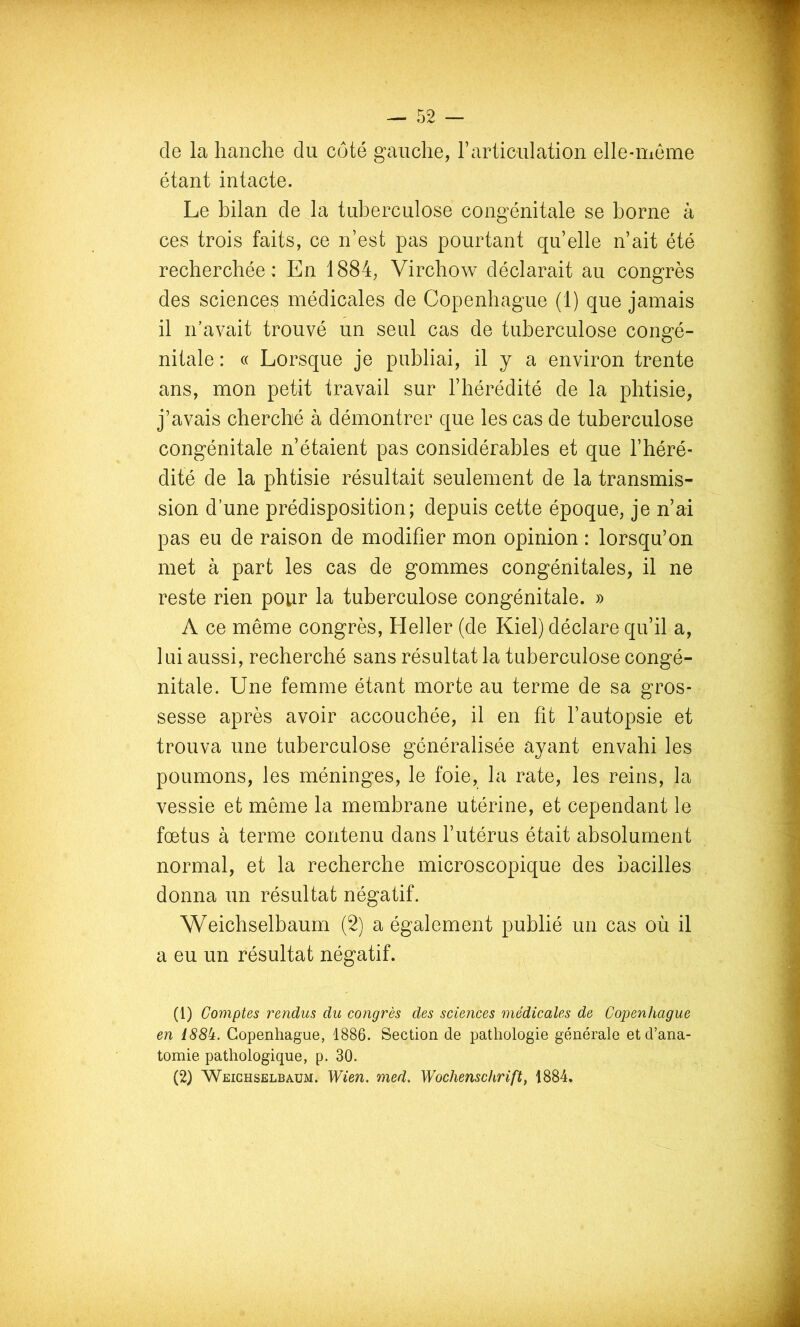 de la hanche du côté gauche, T articulation elle-meme étant intacte. Le bilan de la tuberculose congénitale se borne à ces trois faits, ce n’est pas pourtant quelle n’ait été recherchée: En 1884, Virchow déclarait au congrès des sciences médicales de Copenhague (1) que jamais il n’avait trouvé un seul cas de tuberculose congé- nitale : « Lorsque je publiai, il y a environ trente ans, mon petit travail sur l’hérédité de la phtisie, j’avais cherché à démontrer que les cas de tuberculose congénitale n’étaient pas considérables et que l’héré- dité de la phtisie résultait seulement de la transmis- sion d’une prédisposition; depuis cette époque, je n’ai pas eu de raison de modifier mon opinion : lorsqu’on met à part les cas de gommes congénitales, il ne reste rien pour la tuberculose congénitale. » A ce même congrès, Heller (de Kiel) déclare qu’il a, lui aussi, recherché sans résultat la tuberculose congé- nitale. Une femme étant morte au terme de sa gros- sesse après avoir accouchée, il en fit l’autopsie et trouva une tuberculose généralisée ayant envahi les poumons, les méninges, le foie, la rate, les reins, la vessie et même la membrane utérine, et cependant le fœtus à terme contenu dans l’utérus était absolument normal, et la recherche microscopique des bacilles donna un résultat négatif. Weichselbaum (2) a également publié un cas où il a eu un résultat négatif. (1) Comptes rendus du congrès des sciences médicales de Copenhague en I88h. Copenhague, 1886. Section de pathologie générale et d’ana- tomie pathologique, p. 30. (2) Weiceselbaum. Wien. med. Wochenschrift, 1884.