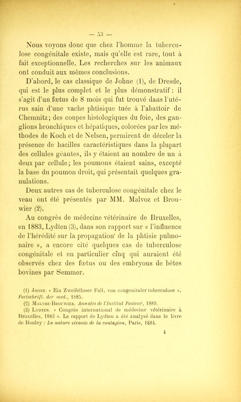 Nous voyons donc que chez riiommc la tubercu- lose congénitale existe, mais qu elle est rare, tout à fait exceptionnelle. Les recherches sur les animaux ont conduit aux memes conclusions. D’abord, le cas classique de Johne (1), de Dresde, qui est le plus complet et le plus démonstratif : il s’agit d’un fœtus de 8 mois qui fut trouvé dans l’uté- rus sain d’une vache phtisique tuée à l’abattoir de Chemnitz; des coupes histologiques du foie, des gan- glions bronchiques et hépatiques, colorées parles mé- thodes de Koch et de Nelsen, permirent de déceler la présence de bacilles caractéristiques dans la plupart des cellules géantes, ils y étaient au nombre de un à deux par cellule; les poumons étaient sains, excepté la base du poumon droit, qui présentait quelques gra- nulations. Deux autres cas de tuberculose congénitale chez le veau ont été présentés par MM. Malvoz et Brou- wier (2). Au congrès de médecine vétérinaire de Bruxelles, en 1883, Lydten(3), dans son rapport sur (( l’influence de l’hérédité sur la propagation* de la phtisie pulmo- naire )), a encore cité quelques cas de tuberculose congénitale et en particulier cinq qui auraient été observés chez des fœtus ou des embryons de bêtes bovines par Semmer. (1) JoiiNE. « Ein Zweifelloser Fall. von congenitaler tuberculose ». Fortschrifi. dcr med., 1885. (2) Malvoz-Brouwier. Annales de VInstitut Pasteur, 1889. (3) Lydten. « Congrès international de médecine vétérinaire à Bruxelles, 1883 ». Le rapport de Lydten a été analysé dans le livre