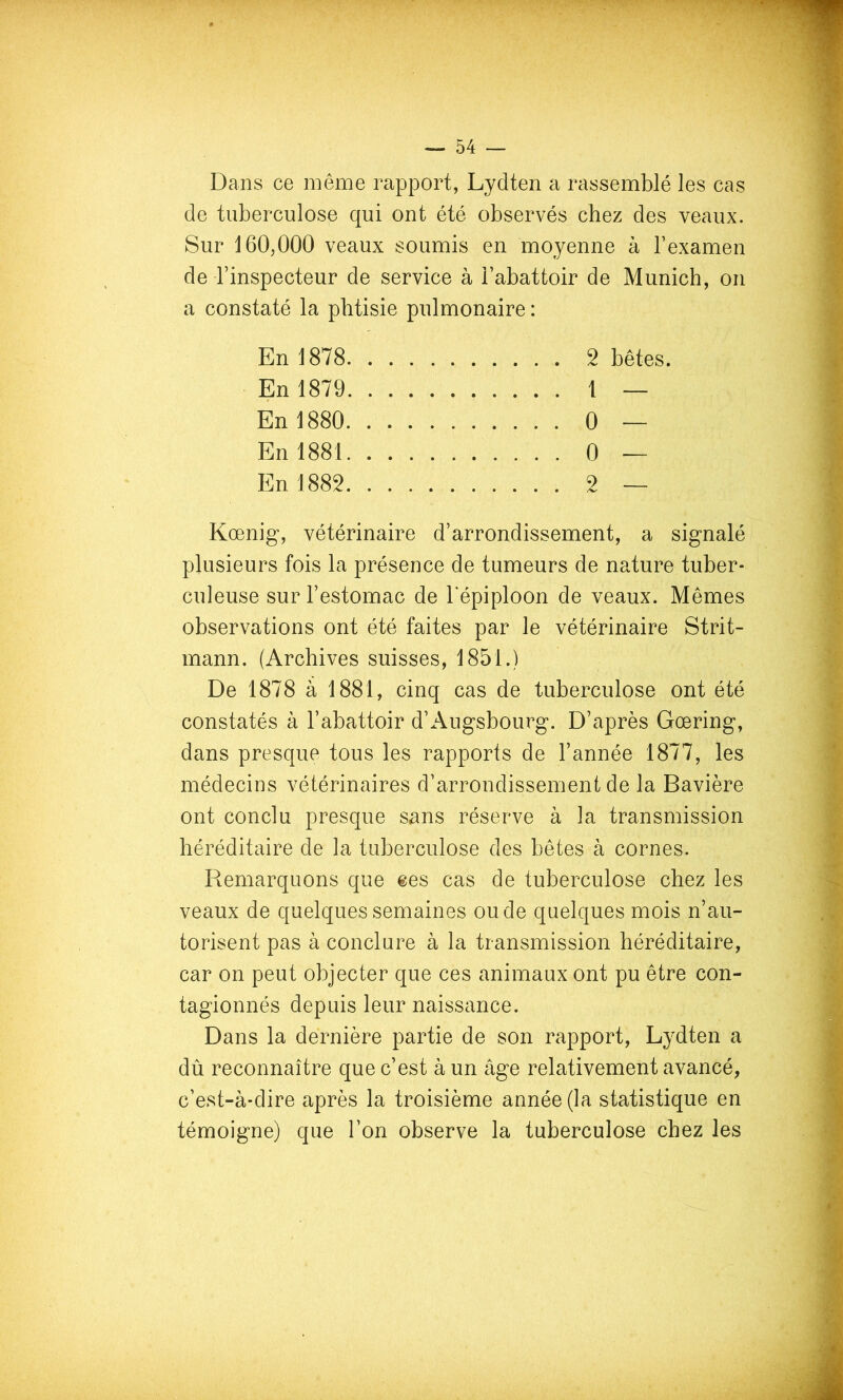 Dans ce même rapport, Lydten a rassemblé les cas de tuberculose qui ont été observés chez des veaux. Sur 160,000 veaux soumis en moyenne à Texamen de Tinspecteur de service à l’abattoir de Munich, on a constaté la phtisie pulmonaire : En 1878 2 bêtes. En 1879 1 — En 1880 0 — En 1881 0 — En 1882 2 — Kœnig, vétérinaire d’arrondissement, a signalé plusieurs fois la présence de tumeurs de nature tuber- culeuse sur l’estomac de l'épiploon de veaux. Mêmes observations ont été faites par le vétérinaire Strit- mann. (Archives suisses, 1851.) De 1878 à 1881, cinq cas de tuberculose ont été constatés à l’abattoir d’Augsbourg. D’après Gœring, dans presque tous les rapports de l’année 1877, les médecins vétérinaires d’arrondissement de la Bavière ont conclu presque sans réserve à la transmission héréditaire de la tuberculose des bêtes à cornes. Remarquons que ees cas de tuberculose chez les veaux de quelques semaines ou de quelques mois n’au- torisent pas à conclure à la transmission héréditaire, car on peut objecter que ces animaux ont pu être con- tagionnés depuis leur naissance. Dans la dernière partie de son rapport, Lydten a dû reconnaître que c’est à un âge relativement avancé, c’est-à-dire après la troisième année (la statistique en témoigne) que l’on observe la tuberculose chez les
