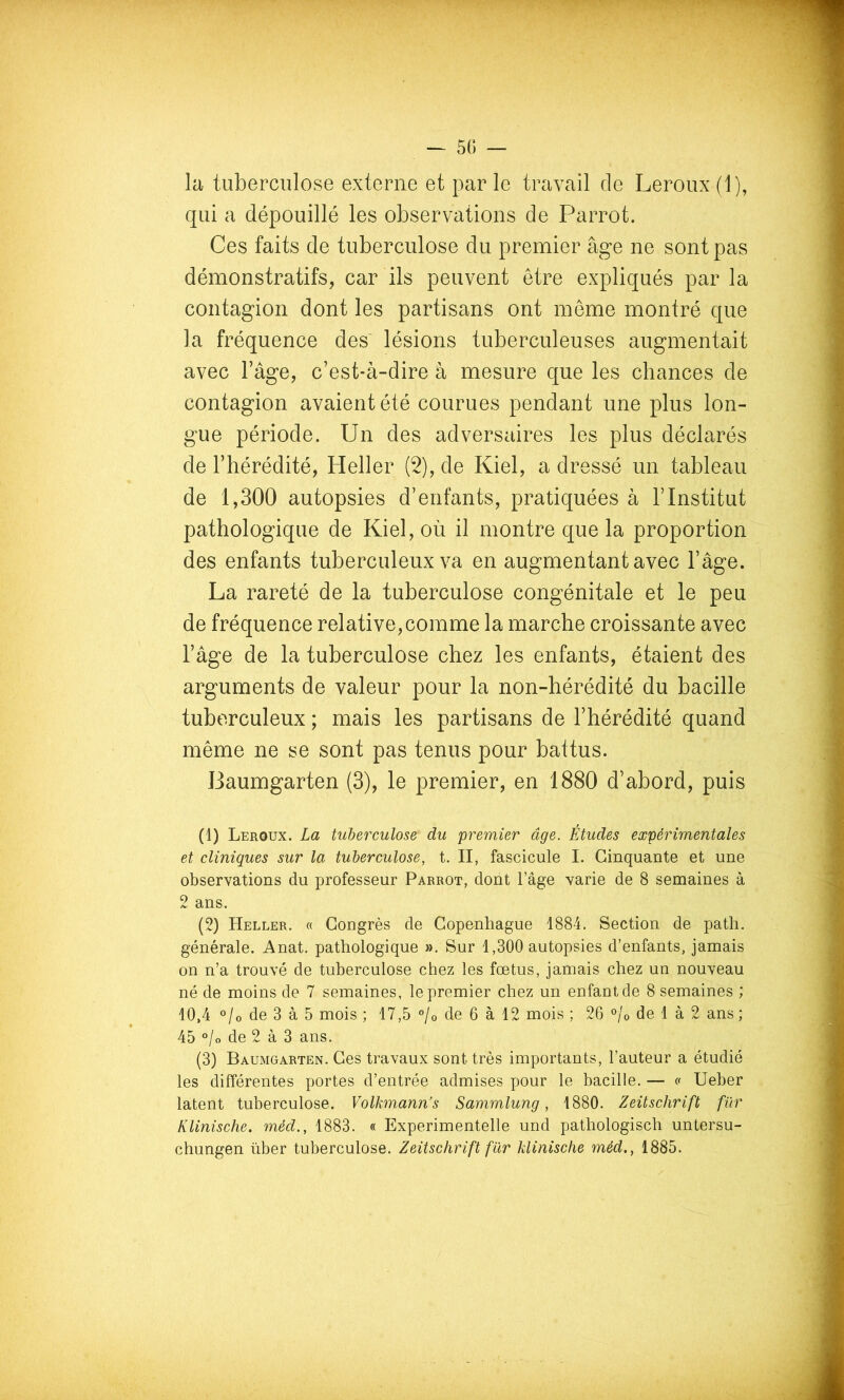 la tuberculose externe et par le travail de Leroux (1), qui a dépouillé les observations de Parrot. Ces faits de tuberculose du premier âge ne sont pas démonstratifs, car ils peuvent être expliqués par la contagion dont les partisans ont meme montré que la fréquence des' lésions tuberculeuses augmentait avec Tâge, c’est-à-dire à mesure que les chances de contagion avaient été courues pendant une plus lon- gue période. Un des adversaires les plus déclarés de l’hérédité, Heller (2), de Kiel, a dressé un tableau de 1,300 autopsies d’enfants, pratiquées à l’Institut pathologique de Kiel, où il montre que la proportion des enfants tuberculeux va en augmentant avec l’âge. La rareté de la tuberculose congénitale et le peu de fréquence relative,comme la marche croissante avec l’âge de la tuberculose chez les enfants, étaient des arguments de valeur pour la non-hérédité du bacille tuberculeux ; mais les partisans de l’hérédité quand même ne se sont pas tenus pour battus. Baumgarten (3), le premier, en 1880 d’abord, puis (1) Leroux. La tuberculose du premier âge. Études expérimentales et cliniques sur la tuberculose, t. II, fascicule I. Cinquante et une observations du professeur Parrot, dont l’âge varie de 8 semaines à 2 ans. (2) Heller. « Congrès de Copenhague 1884. Section de path. générale. Anat. pathologique ». Sur 1,300 autopsies d’enfants, jamais on n’a trouvé de tuberculose chez les fœtus, jamais chez un nouveau né de moins de 7 semaines, le premier chez un enfant de 8 semaines ; 10,4 o/o de 3 à 5 mois ; 17,5 °/o de 6 à 12 mois ; 26 °/o de 1 à 2 ans ; 45 °/o de 2 à 3 ans. (3) Baumgarten. Ces travaux sont très importants, l’auteur a étudié les différentes portes d’entrée admises pour le bacille. — <' Ueber latent tuberculose. Volkmann’s Sammlung, 1880. Zeitschrift für Klinische. méd., 1883. « Experimentelle und pathologisch untersu- chungen über tuberculose. Zeitschrift fur klinische méd., 1885.