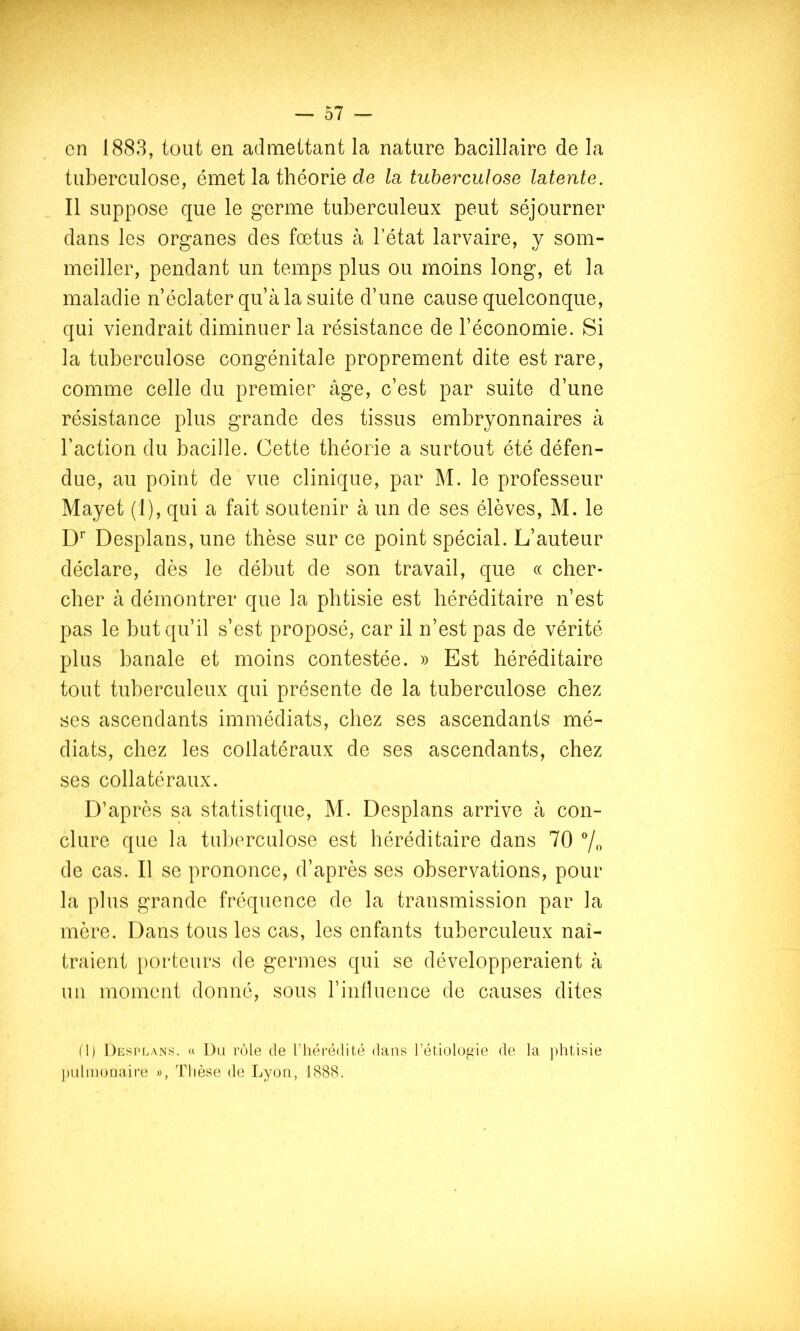 en 1883, tout en admettant la nature bacillaire de la tuberculose, émet la théorie de la. tuberculose latente. Il suppose que le germe tuberculeux peut séjourner dans les organes des fœtus à l’état larvaire, y som- meiller, pendant un temps plus ou moins long, et la maladie n’éclater qu’à la suite d’une cause quelconque, qui viendrait diminuer la résistance de l’économie. Si la tuberculose congénitale proprement dite est rare, comme celle du premier âge, c’est par suite d’une résistance plus grande des tissus embryonnaires à l’action du bacille. Cette théorie a surtout été défen- due, au point de vue clinique, par M. le professeur Mayet (1), qui a fait soutenir à un de ses élèves, M. le D Desplans, une thèse sur ce point spécial. L’auteur déclare, dès le début de son travail, que (( cher- cher à démontrer que la phtisie est héréditaire n’est pas le but qu’il s’est proposé, car il n’est pas de vérité plus banale et moins contestée. » Est héréditaire tout tuberculeux qui présente de la tuberculose chez ses ascendants immédiats, chez ses ascendants mé- diats, chez les collatéraux de ses ascendants, chez ses collatéraux. D’après sa statistique, M. Desplans arrive à con- clure que la tuberculose est héréditaire dans 70 7o de cas. Il se prononce, d’après ses observations, pour la plus grande fréquence de la transmission par la mère. Dans tous les cas, les enfants tuberculeux naî- traient porteurs de germes qui se développeraient à un moment donné, sous rinlluence de causes dites M) Desi'lans. « Du rôle de l’hérédité dans l’étiolofiie de la ])litisie ])ulinonaire », Thèse de Lyou, 1888.