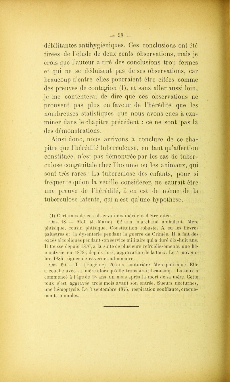débilitantes antihygiéniques. Ces conclusions ont été tirées de l’étude de deux cents observations, mais je crois que l’auteur a tiré des conclusions trop fermes et qui ne se déduisent pas de ses observations, car beaucoup d’entre elles pourraient être citées comme des preuves de contagion (1), et sans aller aussi loin, je me contenterai de dire que ces observations ne prouvent pas plus en faveur de l’hérédité que les nombreuses statistiques que nous avons eues à exa- miner dans le chapitre précédent : ce ne sont pas là des démonstrations. Ainsi donc, nous arrivons à conclure de ce cha- pitre que l’hérédité tuberculeuse, en tant qu’affection constituée, n’est pas démontrée par les cas de tuber- culose congénitale chez l’homme ou les animaux, qui sont très rares. La tuberculose des enfants, pour si fréquente qu’on la veuille considérer, ne saurait être une preuve de l’hérédité, il en est de même de la tuberculose latente, qui n’est qu’une hypothèse. (l) Certaines de ces observations méritent d’être citées : Obs. 18. — Moll (J.-Marie), 62 ans, marchand ambulant. Mère phtisique, cousin phtisique. Constitution robuste. A eu les fièvres palustres et la dysenterie pendant la guerre de Crimée. Il a fait des excès alcooliques pendant son service militaire qui a duré dix-huit ans. Il tousse depuis 1876, à la suite de plusieurs refroidissements, une hé- moptysie en 1878; depuis lors, aggravation de la toux. Le 4 novem- bre 1886, signes de caverne pulmonaire. Obs. 60.—T... (Eugénie), 20 ans, couturière. Mère phtisique. Elle a couché avec sa mère alors qu’elle transpirait beaucoup. La toux a commencé' à l’àge de 18 ans, un mois après la mort de sa mère. Cette toux s’est aggravée trois mois avant son entrée. Sueurs, nocturnes, une hémoptysie. Le 3 septembre 1875, respiration soufflante, craque- ments humides.