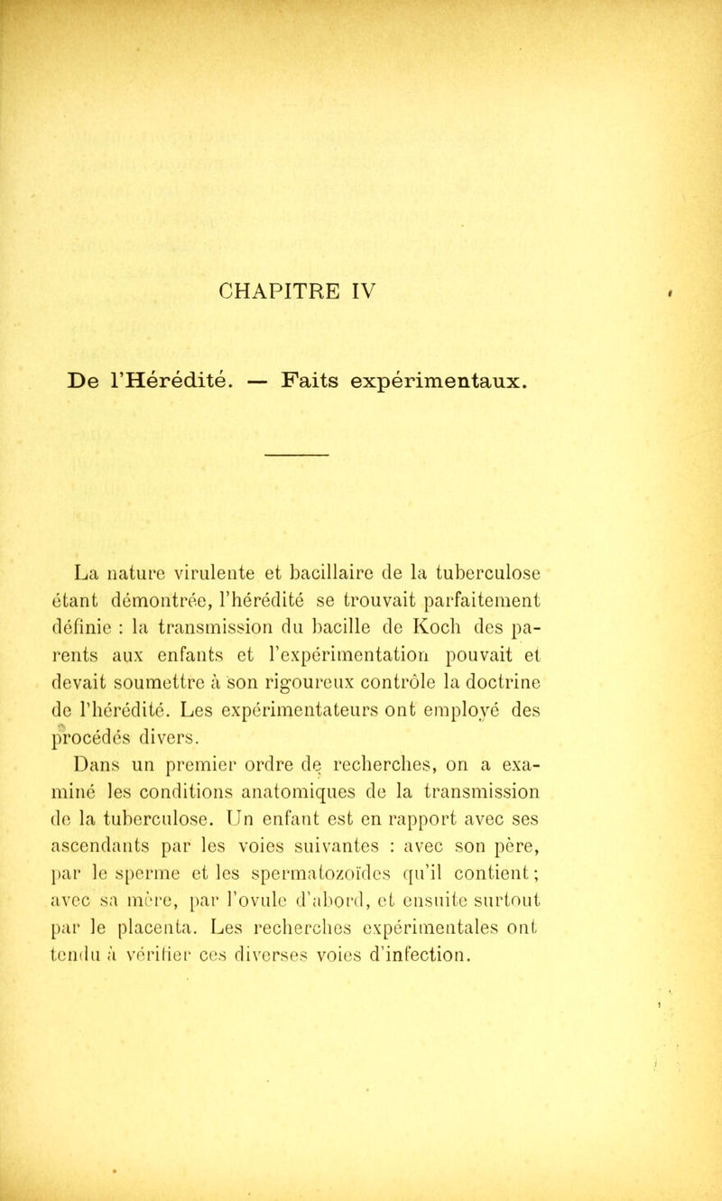 CHAPITRE IV De l’Hérédité. — Faits expérimentaux. La nature virulente et bacillaire de la tuberculose étant démontrée, l’hérédité se trouvait parfaitement définie : la transmission du bacille de Koch des pa- rents aux enfants et l’expérimentation pouvait et devait soumettre h son rigoureux contrôle la doctrine de l’hérédité. Les expérimentateurs ont employé des procédés divers. Dans un premier ordre de recherches, on a exa- miné les conditions anatomiques de la transmission de la tuberculose. Un enfant est en rapport avec ses ascendants par les voies suivantes : avec son père, j)ar le s[)erme et les spermatozoïdes f[u’il contient ; avec sa mère, par l’ovule d’abord, et ensuite surtout par le placenta. Les recherches expérimentales ont tendu à vérifier ces diverses voies d’infection.