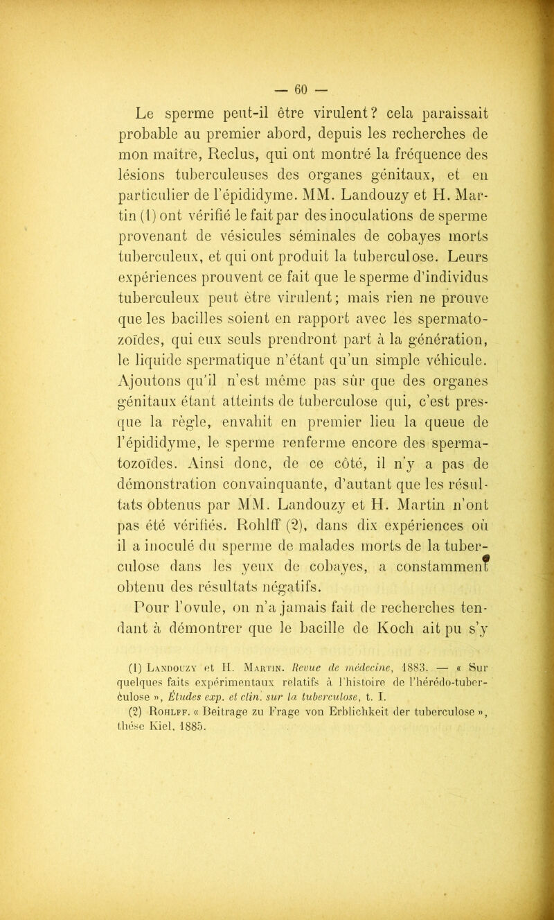 Le sperme peut-il être virulent? cela paraissait probable au premier abord, depuis les recherches de mon maître, Reclus, qui ont montré la fréquence des lésions tuberculeuses des organes génitaux, et en particulier de Tépididyme. MM. Landouzy et H. Mar- tin (1) ont vérifié le fait par des inoculations de sperme provenant de vésicules séminales de cobayes morts tuberculeux, et qui ont produit la tuberculose. Leurs expériences prouvent ce fait que le sperme d’individus tuberculeux peut être virulent ; mais rien ne prouve que les bacilles soient en rapport avec les spermato- zoïdes, qui eux seuls prendront part à la génération, le liquide spermatique n’étant qu’un simple véhicule. Ajoutons qu’il n’est même pas sûr que des organes génitaux étant atteints de tuberculose qui, c’est pres- que la règle, envahit en premier lieu la queue de l’épididyme, le sperme renferme encore des sperma- tozoïdes. Ainsi donc, de ce côté, il n’y a pas de démonstration convainquante, d’autant que les résul- tats obtenus par MM. Landouzy et H. Martin n’ont pas été vérifiés. Rohlff (2), dans dix expériences où il a inoculé du sperme de malades morts de la tuber- culose dans les yeux de cobayes, a constammen? obtenu des résultats négatifs. Pour l’ovule, on n’a jamais fait de recherches ten- dant à démontrer que le bacille de Koch ait pu s’y (1) Landouzy et H. Martin. Revue de médecine, 1883. — « Sur quelques faits expérimentaux relatifs à l’histoire de l’hérédo-tuber- èulose », Études exp. et clin, sur la tuberculose, t. I. (2) Rohlff. « Beitrage zu Frage von Erblichkeit der tuberculose », thèse Kiel, 1885.