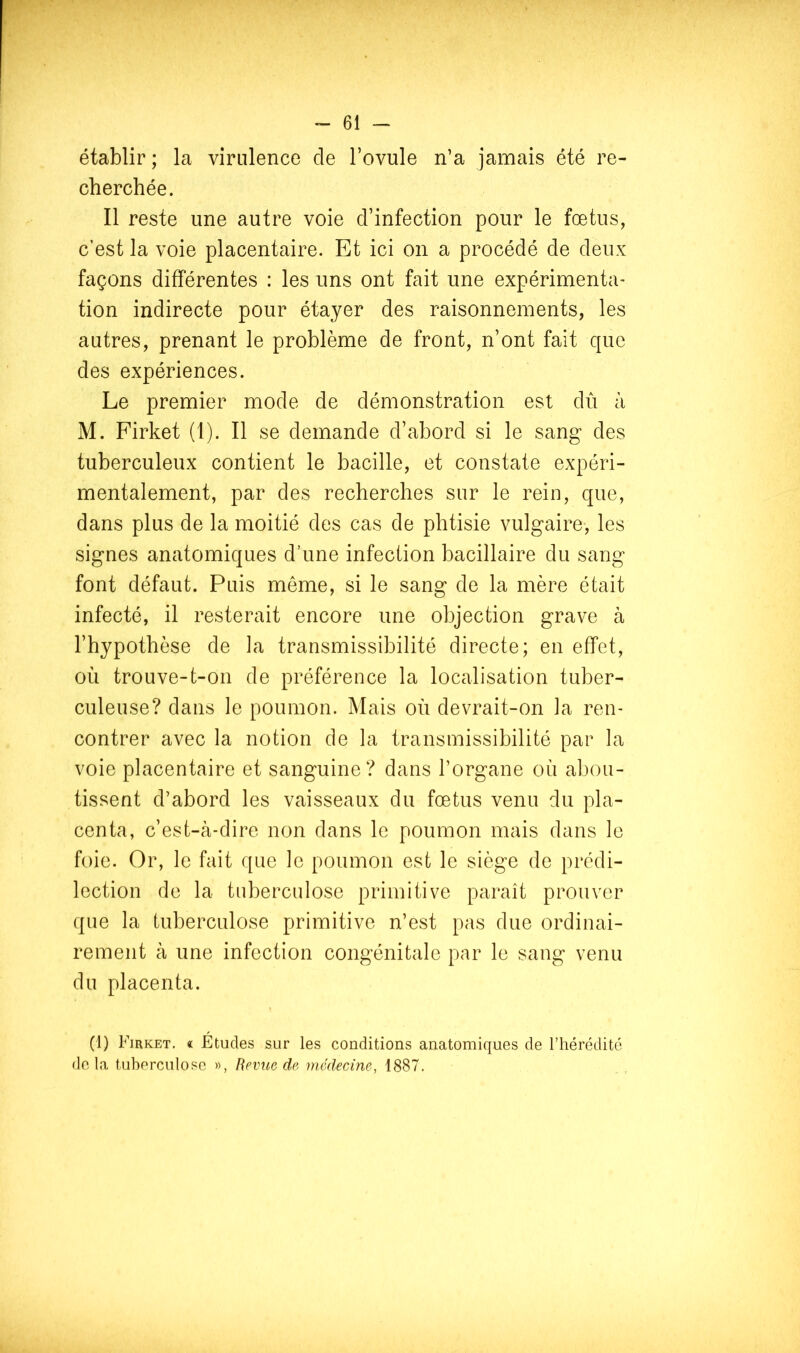 établir ; la virulence de l’ovule n’a jamais été re- cherchée. Il reste une autre voie d’infection pour le fœtus, c’est la voie placentaire. Et ici on a procédé de deux façons différentes : les uns ont fait une expérimenta- tion indirecte pour étayer des raisonnements, les autres, prenant le problème de front, n’ont fait que des expériences. Le premier mode de démonstration est dû à M. Firket (1). Il se demande d’abord si le sang des tuberculeux contient le bacille, et constate expéri- mentalement, par des recherches sur le rein, que, dans plus de la moitié des cas de phtisie vulgaire-, les signes anatomiques d’une infection bacillaire du sang font défaut. Puis même, si le sang de la mère était infecté, il resterait encore une objection grave à l’hypothèse de la transmissibilité directe; en effet, où trouve-t-on de préférence la localisation tuber- culeuse? dans le poumon. Mais où devrait-on la ren- contrer avec la notion de la transmissibilité par la voie placentaire et sanguine? dans l’organe où abou- tissent d’abord les vaisseaux du fœtus venu du pla- centa, c’est-à-dire non dans le poumon mais dans le foie. Or, le fait que le poumon est le siège de prédi- lection de la tuberculose primitive paraît prouver que la tuberculose primitive n’est pas due ordinai- rement à une infection congénitale par le sang venu du placenta. (1) Firket, « Etudes sur les conditions anatomiques de l’hérédité rie la tuberculose », Revue de, médecine, 1887.