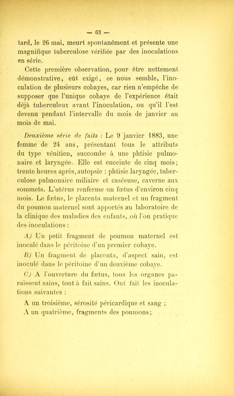tard, le 26 mai, meurt spontanément et présente une magnifique tuberculose vérifiée par des inoculations en série. Cette première observation, pour être nettement démonstrative, eût exigé, ce nous semble, l’ino- culation de plusieurs cobayes, car rien n’empêche de supposer que l’unique cobaye de l’expérience était déjà tuberculeux avant l’inoculation, ou qu’il l’est devenu pendant l’intervalle du mois de janvier au mois de mai. Deuxième série de faits : Le 9 janvier 1883, une femme de 24 ans, présentant tous le attributs du type vénitien, succombe à une phtisie pulmo- naire et laryngée. Elle est enceinte de cinq mois; trente heures après, autopsie : phtisie laryngée, tuber- culose pulmonaire miliaire et caséeuse, caverne aux sommets. L’utérus renferme un fœtus d’environ cinq mois. Le fœtus, le placenta maternel et un fragment du poumon maternel sont apportés au laboratoire de la clinique des maladies des enfants, .où l’on pratique des inoculations : AJ Un petit fragment de poumon maternel est inoculé dans le péritoine d’un premier cobaye. B) Un fragment de placenta, d’aspect sain, est inoculé dans le péritoine d’un deuxième cobaye. CJ A l’ouverture du fœtus, tous les organes pa- raissent sains, tout à fait sains. Ont fait les inocula- tions suivantes : A un troisième, sérosité péricardique et sang ; A un quatrième, fragments des poumons;