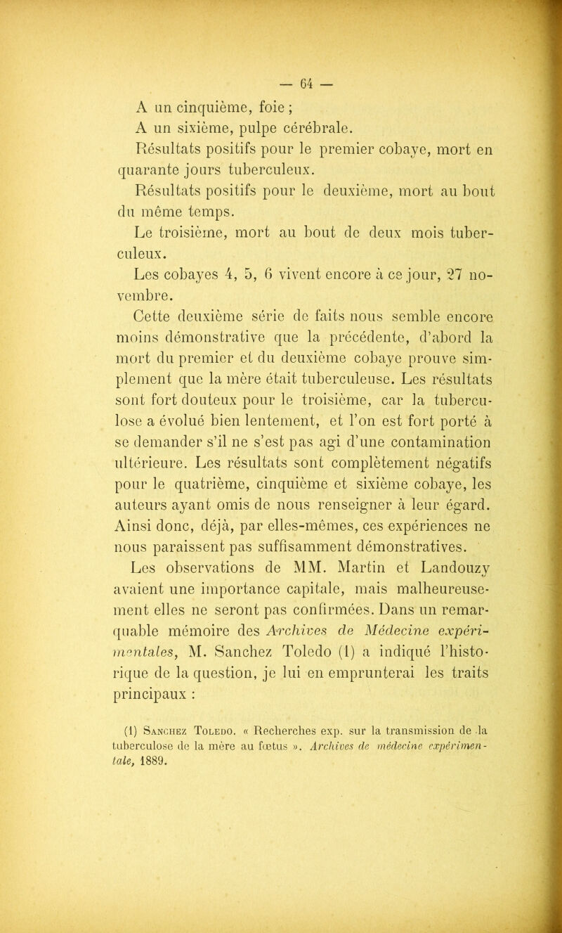 A an cinquième, foie ; A un sixième, pulpe cérébrale. Résultats positifs pour le premier cobaye, mort en quarante jours tuberculeux. Résultats positifs pour le deuxième, mort au bout du même temps. Le troisième, mort au bout de deux mois tuber- culeux. Les cobayes 4, 5, 6 vivent encore à ce jour, Tl no- vembre. Cette deuxième série de faits nous semble encore moins démonstrative que la précédente, d’abord la mort du premier et du deuxième cobaye prouve sim- plement que la mère était tuberculeuse. Les résultats sont fort douteux pour le troisième, car la tubercu- lose a évolué bien lentement, et l’on est fort porté à se demander s’il ne s’est pas agi d’une contamination ultérieure. Les résultats sont complètement négatifs pour le quatrième, cinquième et sixième cobaye, les auteurs ayant omis de nous renseigner à leur égard. Ainsi donc, déjà, par elles-mêmes, ces expériences ne nous paraissent pas suffisamment démonstratives. Les observations de MM. Martin et Landouzy avaient une importance capitale, mais malheureuse- ment elles ne seront pas confirmées. Dans un remar- quable mémoire des Archives de Médecine expéri- mentales, M. Sanchez Toledo (1) a indiqué l’histo- rique de la question, je lui en emprunterai les traits principaux : (1) Sanchez Toledo. « Recherches exp. sur la transmission de la tuberculose de la mère au fuetus ». Archives de médecine expérimen- tale, 1889.