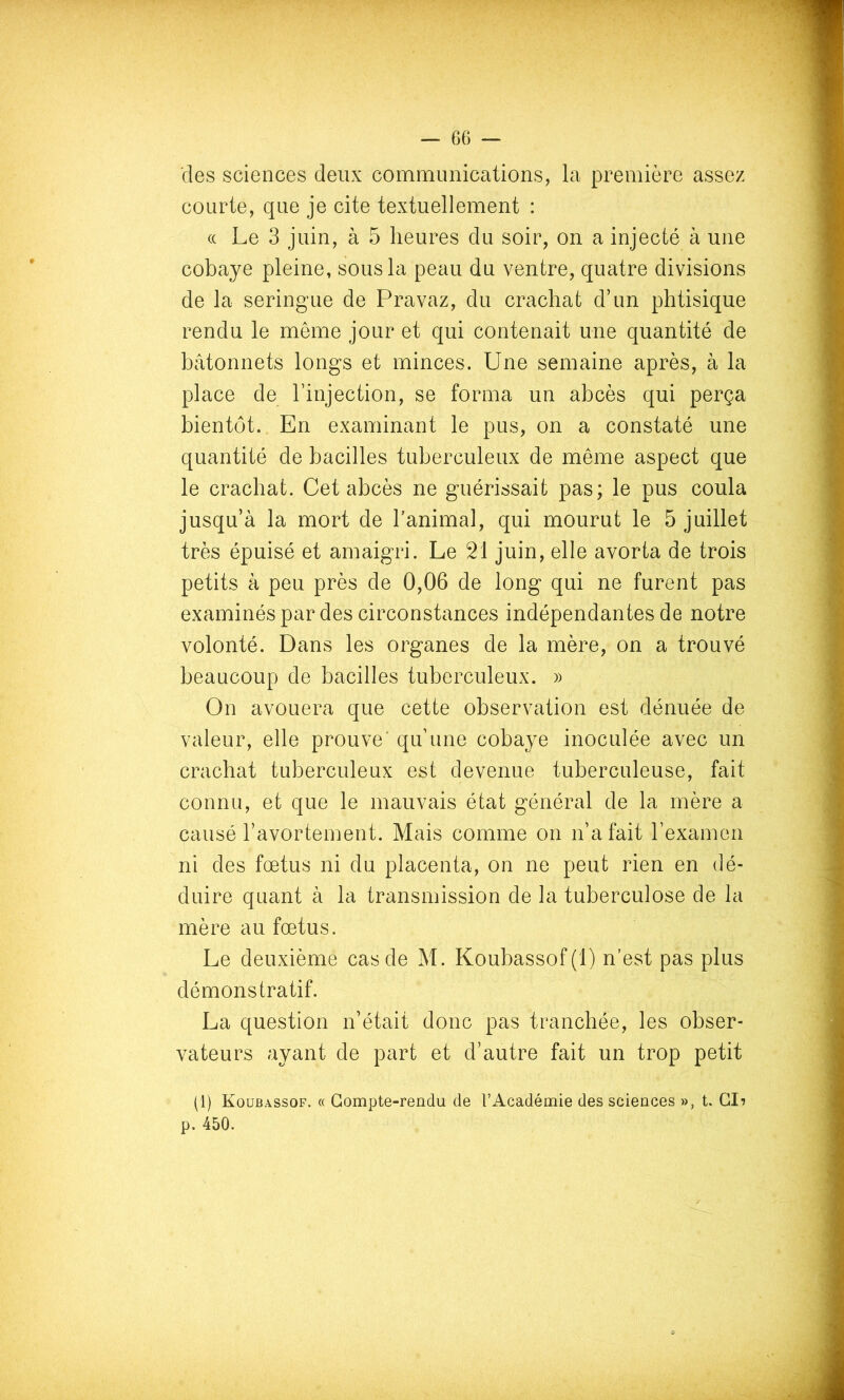 des sciences deux communications, la première assez courte, que je cite textuellement : (( Le 3 juin, à 5 heures du soir, on a injecté à une cobaye pleine, sous la peau du ventre, quatre divisions de la seringue de Pravaz, du crachat d’un phtisique rendu le même jour et qui contenait une quantité de bâtonnets longs et minces. Une semaine après, à la place de l’injection, se forma un abcès qui perça bientôt. En examinant le pus, on a constaté une quantité de bacilles tuberculeux de même aspect que le crachat. Cet abcès ne guérissait pas; le pus coula jusqu’à la mort de l’animal, qui mourut le 5 juillet très épuisé et amaigri. Le 21 juin, elle avorta de trois petits à peu près de 0,06 de long qui ne furent pas examinés par des circonstances indépendantes de notre volonté. Dans les organes de la mère, on a trouvé beaucoup de bacilles tuberculeux. » On avouera que cette observation est dénuée de valeur, elle prouve' qu’une cobaye inoculée avec un crachat tuberculeux est devenue tuberculeuse, fait connu, et que le mauvais état général de la mère a causé l’avortement. Mais comme on n’a fait l’examen ni des fœtus ni du placenta, on ne peut rien en dé- duire quant à la transmission de la tuberculose de la mère au fœtus. Le deuxième cas de M. Koubassof(l) n'est pas plus démonstratif. La question n’était donc pas tranchée, les obser- vateurs ayant de part et d’autre fait un trop petit (1) Koubassof. « Compte-rendu de l’Académie des sciences », t. CI? p. 450.