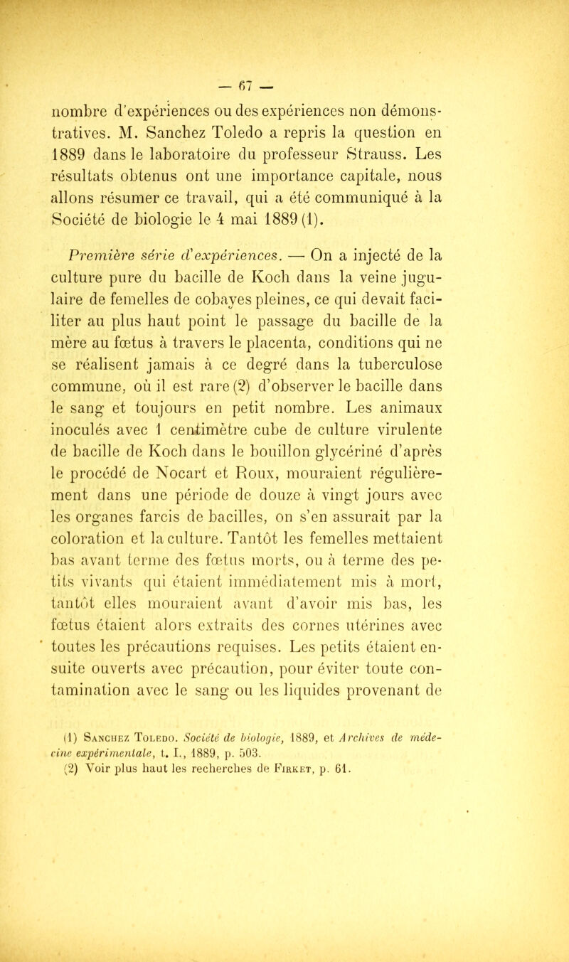 nombre d’expériences ou des expériences non démons- tratives. M. Sanchez Toledo a repris la question en 1889 dans le laboratoire du professeur Strauss. Les résultats obtenus ont une importance capitale, nous allons résumer ce travail, qui a été communiqué à la Société de biologie le 4 mai 1889(1). Première sér ie et expériences, — On a injecté de la culture pure du bacille de Koch dans la veine jugu- laire de femelles de cobayes pleines, ce qui devait faci- liter au plus haut point le passage du bacille de la mère au fœtus à travers le placenta, conditions qui ne se réalisent jamais à ce degré dans la tuberculose commune, où il est rare (5) d’observer le bacille dans le sang et toujours en petit nombre. Les animaux inoculés avec 1 centimètre cube de culture virulente de bacille de Koch dans le bouillon glycériné d’après le procédé de Nocart et Roux, mouraient régulière- ment dans une période de douze à vingt jours avec les organes farcis de bacilles, on s’en assurait par la coloration et la culture. Tantôt les femelles mettaient bas avant terme des fœtus morts, ou à terme des pe- tits vivants qui étaient immédiatement mis à mort, tantôt elles mouraient avant d’avoir mis bas, les fœtus étaient alors extraits des cornes utérines avec toutes les précautions requises. Les petits étaient en- suite ouverts avec précaution, pour éviter toute con- tamination avec le sang ou les liquides provenant de (1) Sanchez Toledo. Société de biologie, 1889, et Archives de méde- cine expérimentale, t. L, 1889, p. 503. (2) Voir plus haut les recherches de Firket, p. 61.