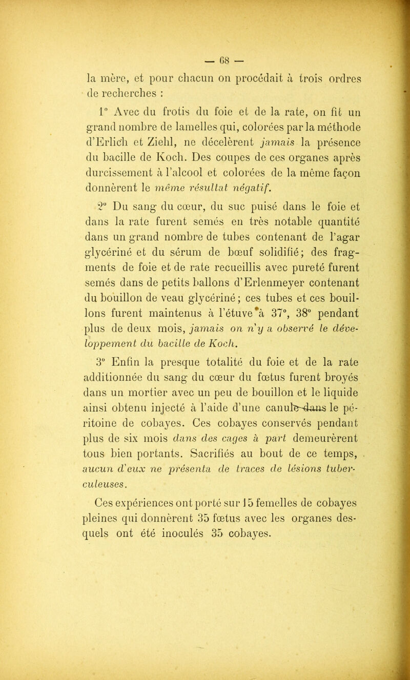 la mère, et pour chacun on procédait h trois ordres de recherches : Avec du frotis du foie et de la rate, on fit un grand nombre de lamelles qui, colorées par la méthode d’Erlic'h et Ziehl, ne décelèrent jamais la présence du bacille de Koch. Des coupes de ces organes après durcissement à l’alcool et colorées de la même façon donnèrent le même résultat négatif, 2 Du sang du cœur, du suc puisé dans le foie et dans la rate furent semés en très notable quantité dans un grand nombre de tubes contenant de Tagar glycériné et du sérum de bœuf solidifié; des frag- ments de foie et de rate recueillis avec pureté furent semés dans de petits ballons d’Erlenmeyer contenant du bouillon de veau glycériné; ces tubes et ces bouil- lons furent maintenus à l’étuve 37®, 38® pendant plus de deux mois, jamais on ny a observ'é le déve- loppement du bacille de Koch. 3® Enfin la presque totalité du foie et de la rate additionnée du sang du cœur du fœtus furent broyés dans un mortier avec un peu de bouillon et le liquide ainsi obtenu injecté à l’aide d’une canul'e^4^uis le pé- ritoine de cobayes. Ces cobayes conservés pendant plus de six mois dans des cages à part demeurèrent tous bien portants. Sacrifiés au bout de ce temps, aucun d'eux ne présenta de traces de lésions tuber- culeuses. Ces expériences ont porté sur 15 femelles de cobayes pleines qui donnèrent 35 fœtus avec les organes des- quels ont été inoculés 35 cobayes.