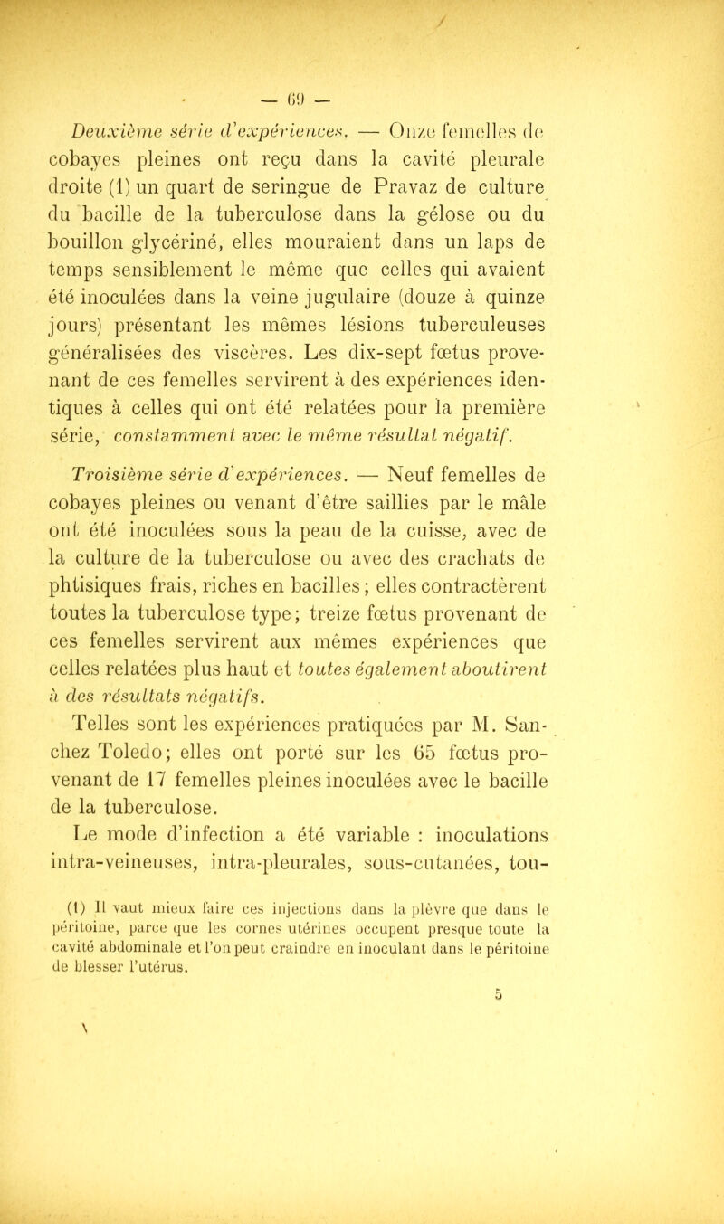 Deuxième série cVexpériences. — Onze femelles de cobayes pleines ont reçu dans la cavité pleurale droite (1) un quart de seringue de Pravaz de culture du 'bacille de la tuberculose dans la gélose ou du bouillon glycériné, elles mouraient dans un laps de temps sensiblement le même que celles qui avaient été inoculées dans la veine jugulaire (douze à quinze jours) présentant les mêmes lésions tuberculeuses généralisées des viscères. Les dix-sept fœtus prove- nant de ces femelles servirent à des expériences iden- tiques à celles qui ont été relatées pour la première série, constamment avec le même résultat négatif. Troisième série cVexpériences. — Neuf femelles de cobayes pleines ou venant d’être saillies par le mâle ont été inoculées sous la peau de la cuisse, avec de la culture de la tuberculose ou avec des crachats de phtisiques frais, riches en bacilles ; elles contractèrent toutes la tuberculose type; treize fœtus provenant de ces femelles servirent aux mêmes expériences que celles relatées plus haut et toutes également aboutirent à des résultats négatifs. Telles sont les expériences pratiquées par M. San- chez Toledo; elles ont porté sur les 65 fœtus pro- venant de 17 femelles pleines inoculées avec le bacille de la tuberculose. Le mode d’infection a été variable : inoculations intra-veineuses, intra-pleurales, sous-cutanées, tou- (1) Il vaut mieux faire ces injections dans la plèvre que dans le ]}éritoine, parce que les cornes utérines occupent presque toute la cavité abdominale et l’on peut craindre en inoculant dans le péritoine de blesser l’utérus. \ O