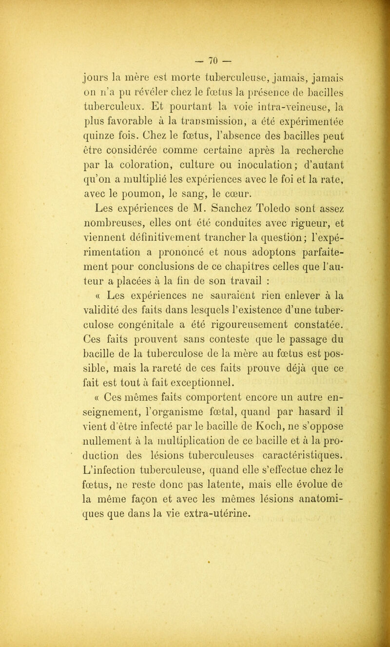 jours la mère est morte tuberculeuse, jamais, jamais on n’a pu révéler chez le foetus la présence de bacilles tuberculeux. Et pourtant la voie intra-veineuse, la plus favorable à la transmission, a été expérimentée quinze fois. Chez le fœtus, l’absence des bacilles peut être considérée comme certaine après la recherche par la coloration, culture ou inoculation; d’autant qu’on a multiplié les expériences avec le foi et la rate, avec le poumon, le sang, le cœur. Les expériences de M. Sanchez Toledo sont assez nombreuses, elles ont été conduites avec rigueur, et viennent définitivement trancher la question; l’expé- rimentation a prononcé et nous adoptons parfaite- ment pour conclusions de ce chapitres celles que l’au- teur a placées à la fin de son travail : (( Les expériences ne sauraient rien enlever à la validité des faits dans lesquels l’existence d’une tuber- culose congénitale a été rigoureusement constatée. Ces faits prouvent sans conteste que le passage du bacille de la tuberculose de la mère au fœtus est pos- sible, mais la rareté de ces faits prouve déjà que ce fait est tout à fait exceptionnel. (( Ces mêmes faits comportent encore un autre en- seignement, l’organisme fœtal, quand par hasard il vient d’être infecté par le bacille de Koch, ne s’oppose nullement à la multiplication de ce bacille et à la pro- duction des lésions tuberculeuses caractéristiques. L’infection tuberculeuse, quand elle s’effectue chez le fœtus, ne reste donc pas latente, mais elle évolue de la même façon et avec les mêmes lésions anatomi- ques que dans la vie extra-utérine.
