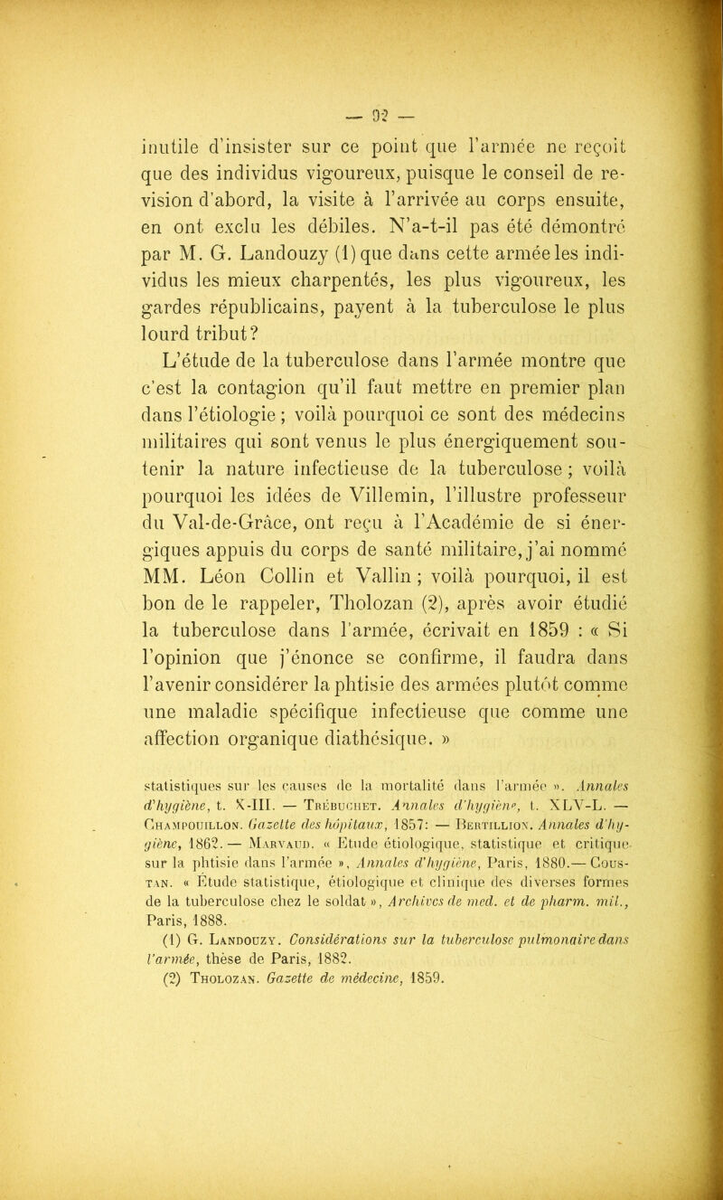 inutile d’insister sur ce point que l’arniée ne reçoit que des individus vigoureux, puisque le conseil de ré- vision d’abord, la visite à l’arrivée au corps ensuite, en ont exclu les débiles. N’a-t-il pas été démontré par M. G. Landouzy (l)que dans cette armée les indi- vidus les mieux charpentés, les plus vigoureux, les gardes républicains, payent à la tuberculose le plus lourd tribut? L’étude de la tuberculose dans l’armée montre que c’est la contagion qu’il faut mettre en premier plan dans l’étiologie ; voilà pourquoi ce sont des médecins militaires qui sont venus le plus énergiquement sou- tenir la nature infectieuse de la tuberculose ; voilà pourquoi les idées de Villemin, l’illustre professeur du Val-de-Grâce, ont reçu à l’Académie de si éner- giques appuis du corps de santé militaire, j’ai nommé MM. Léon Collin et Vallin; voilà pourquoi, il est bon de le rappeler, Tholozan (2), après avoir étudié la tuberculose dans l’armée, écrivait en 1859 : « Si l’opinion que j’énonce se confirme, il faudra dans l’avenir considérer la phtisie des armées plutôt comme une maladie spécifique infectieuse que comme une affection organique diathésique. » statistiques sur les causes de la mortalité dans l’armée Annales d'hygiène, t. X-III. — Trébughet. Annales d’hygiène, t. XLV^-L. — Champouillon. Gazelle des hôpitaux, 1857: — Bertillion. Annales d'hy- giène^ 1862.— Marvâud. « Etude étiologique, statistique et critique- sur la phtisie dans l’armée », Annales d'hygiène, Paris, 1880.— Cous- tan. « Étude statistique, étiologique et clinique des diverses formes de la tuberculose chez le soldat », Archives de med. et de pharm. mil., Paris, 1888. (1) G-. Landouzy. Considérations sur la tuberculose pulmonaire dans l’armée, thèse de Paris, 1882.