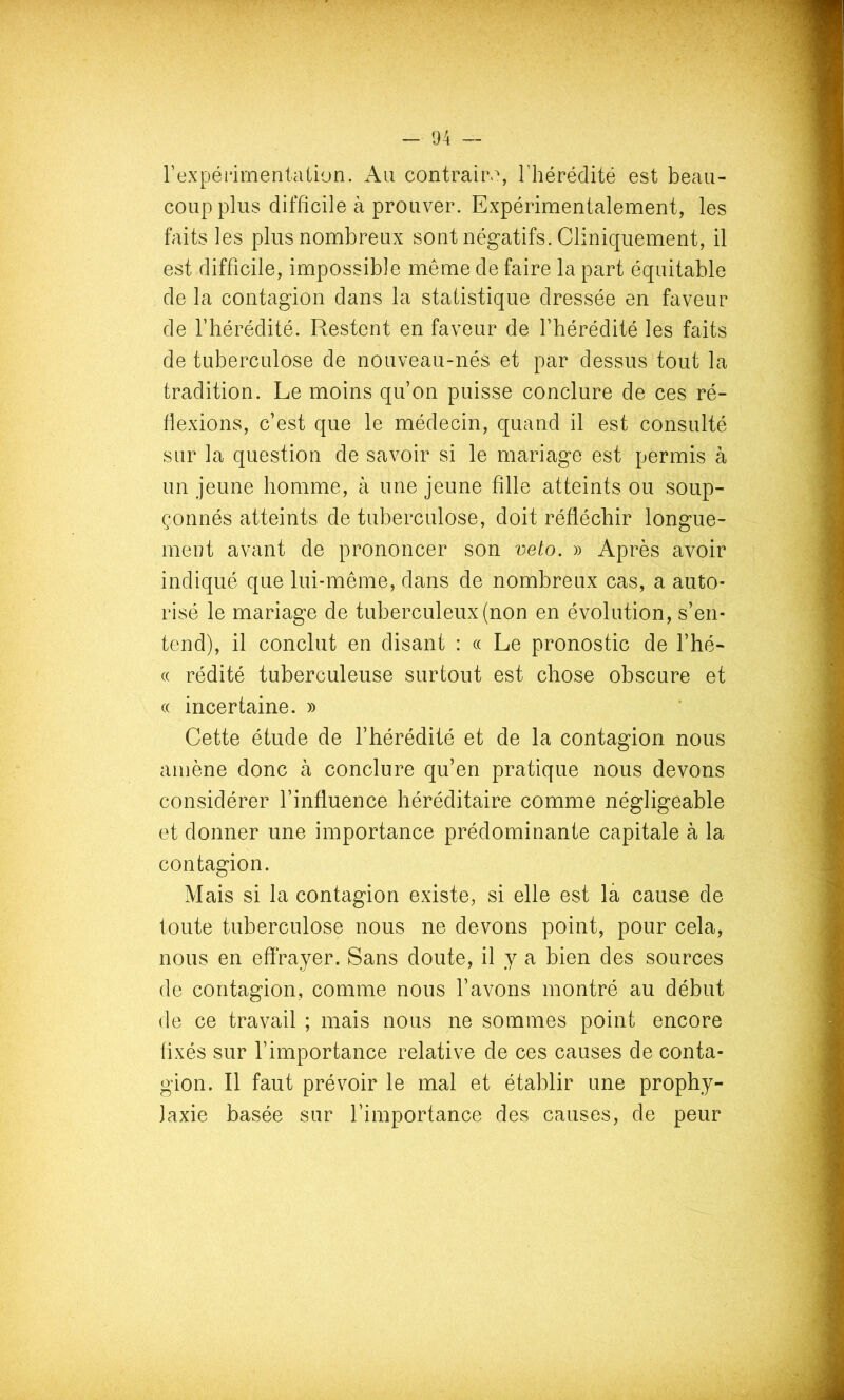 rexpérirnentaüon. Au contraiiv, rhérédité est beau- coup plus difficile à prouver. Expérimentalement, les faits les plus nombreux sont négatifs. Cliniquement, il est difficile, impossible même de faire la part équitable de la contagion dans la statistique dressée en faveur de l’hérédité. Restent en faveur de l’hérédité les faits de tuberculose de nouveau-nés et par dessus tout la tradition. Le moins qu’on puisse conclure de ces ré- flexions, c’est que le médecin, quand il est consulté sur la question de savoir si le mariage est permis à un jeune homme, à une jeune fille atteints ou soup- çonnés atteints de tuberculose, doit réfléchir longue- ment avant de prononcer son veto. » Après avoir indiqué que lui-même, dans de nombreux cas, a auto- risé le mariage de tuberculeux (non en évolution, s’en- tend), il conclut en disant : « Le pronostic de l’hé- (( rédité tuberculeuse surtout est chose obscure et « incertaine. » Cette étude de l’hérédité et de la contagion nous amène donc à conclure qu’en pratique nous devons considérer l’influence héréditaire comme négligeable et donner une importance prédominante capitale à la contagion. Mais si la contagion existe, si elle est là cause de toute tuberculose nous ne devons point, pour cela, nous en effrayer. Sans doute, il y a bien des sources de contagion, comme nous l’avons montré au début de ce travail ; mais nous ne sommes point encore fixés sur l’importance relative de ces causes de conta- gion. Il faut prévoir le mal et établir une prophy- laxie basée sur l’importance des causes, de peur