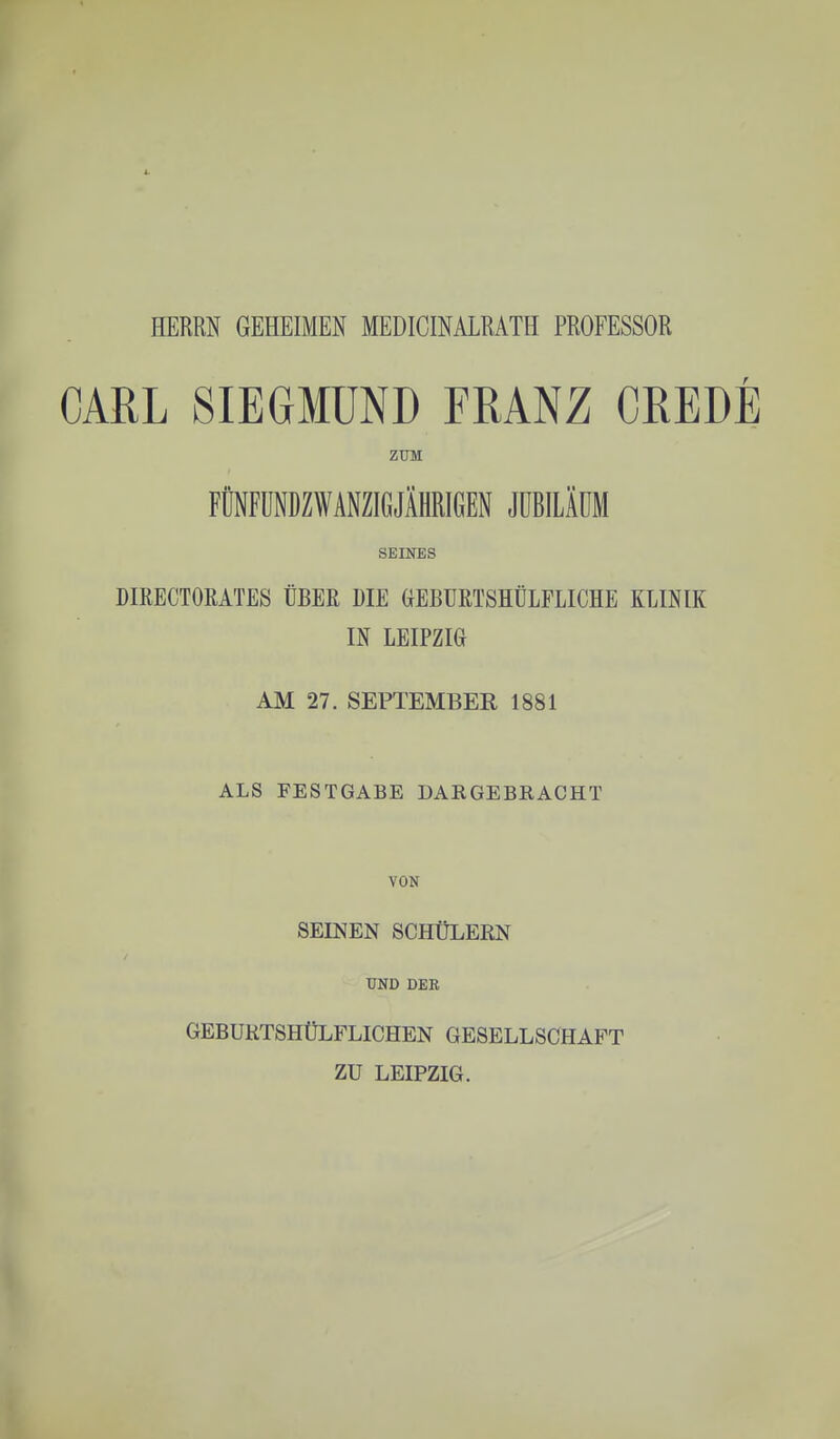 HERRN GEHEIMEN MEDICINALRATH PROFESSOR CARL SIEGMÜND FRANZ CREDE ZTJM FÜNFÜNDZWANZIGJÄHRIGEN JÜBILÄÜM SEINES DIRECTORATES ÜBER DIE GEBURTSHÜLFLICHE KLINIK IN LEIPZIG AM 27. SEPTEMBER 1881 ALS FESTGABE DARGEBRACHT VON SEINEN SCHÜLERN UND DER GEBUKTSHÜLFLICHEN GESELLSCHAFT ZU LEIPZIG.