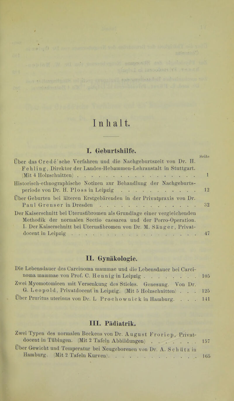 Inhalt. I. Geburtshilfe. Seit« Über das C r e d e ’ sehe Verfahren und die Nachgebiirtszeit von Dr. H. Fehling, Direktor der Landes-Hebammen-Lehranstalt in Stuttgart. (Mit 4 Holzschnitten) 1 Historisch-ethnographische Notizen zur Behandlung der Nachgebnrts- periode von Dr. H. Floss in Leipzig 12 Über Geburten bei älteren Erstgebärenden in der Privatpraxis von Dr. Pani G r e u s e r in Dresden 32 Der Kaiserschnitt bei Uterusfibromen als Grundlage einer vergleichenden Methodik der normalen Sectio caesarea und der Porro-Operation. I. Der Kaiserschnitt bei Uteriisfibromeu von Dr. M. Sänger, Privat- docent in Leipzig 47 II. Gynäkologie. Die Lebensdauer des Carcinoma mammae und die Lebensdauer bei Carci- noma mammae von Prof. C. Hennig in Leipzig 105 Zwei Myomotomieen mit Versenkung des Stieles. Genesung. Von Dr. G. Leopold, Privatdocent in Leipzig. (Mit 5 Holzschnitten) ... 125 Über Pruritus uterinus von Dr. L Pro c h o w n i c k in Hamburg. . . . 141 III. Pädiatrik. Zwei Typen des normalen Beckens von Dr. August Froriep, Privat- docent in Tübingen. (Mit 2 Tafeln Abbildungen) 157 Uber Gewicht und Temperatur bei Neugeborenen von Dr. A. Schütz in