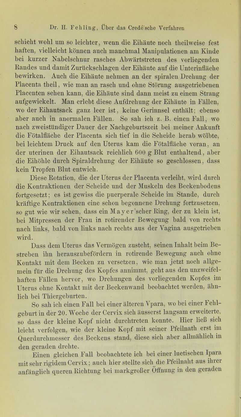 schiebt wohl um so leichter, wenn die Eihäute noch theilweise fest haften, vielleicht können auch manchmal Manipulationen am Kinde hei kurzer Nabelschnur rasches Abwärtstreten des vorliegenden Randes und damit Zurückschlagen der Eihäute auf die Unterinfläche bewirken. Auch die Eihäute nehmen an der spiralen Drehung der Placenta theil, wie man an rasch und ohne Stönmg ausgetriebenen Placenten sehen kann, die Eihäute sind dann meist zu einem Strang aufgewickelt. Man erlebt diese Aufdrehung der Eihäute in Fällen, wo der Eihautsack ganz leer ist, keine Gerinnsel enthält; ebenso aber auch in anormalen Fällen. So sah ich z. B. einen Fall, wo nach zweistündiger Dauer der Nachgeburtszeit bei meiner Ankunft die Fötalfläche der Placenta sich tief in die Scheide herab wölbte, bei leichtem Druck auf den Uterus kam die Fötalfläche voran, an der uterinen der Eihautsack reichlich 600 g Blut enthaltend, aber die Eihöhle durch Spiraldrehung der Eihäute so geschlossen, dass kein Tropfen Blut entwich. Diese Rotation, die der Uterus der Placenta verleiht, wird durch die Kontraktionen der Scheide und der Muskeln des Beckenbodens fortgesetzt; es ist gewiss die puerperale Scheide im Stande, durch kräftige Kontraktionen eine schon begonnene Drehung fortzusetzen, so gilt wie wir sehen, dass ein May er'scher Ring, der zu klein ist, bei Mitpressen der Frau in rotirender Bewegung bald von rechts nach links, bald von links nach rechts aus der Vagina ausgetrieben wird. Dass dem Uterus das Vermögen zusteht, seinen Inhalt beim Be- streben ihn herauszubefördern in rotirende Bewegung auch ohne Kontakt mit dem Becken zu versetzen, wie man jetzt noch allge- mein für die Drehung des Kopfes annimmt, geht aus den unzweifel- haften Fällen hervor, wo Drehungen des vorliegenden Kopfes im Uterus ohne Kontakt mit der Beckenwand beobachtet werden, ähn- lich bei Thiergeburten. So sah ich einen Fall bei einer älteren Vpara, wo bei einer Fehl- geburt in der 20. Woche der Cervix sich äusserst langsam erweiterte, so dass der kleine Kopf nicht durchtreten konnte. Hier ließ sich leicht verfolgen, wie der kleine Kopf mit seiner Pfeilnath erst im Querdurchmesser des Beckens stand, diese sich aber allmählich in den geraden drehte. Einen gleichen Fall beobachtete ich bei einer luetischen Ipara mit sehr rigidem Cervix; auch hier stellte sich die Pfeiliiaht aus ihrer anfänglich queren Richtung bei markgroßer üftnung in den geraden