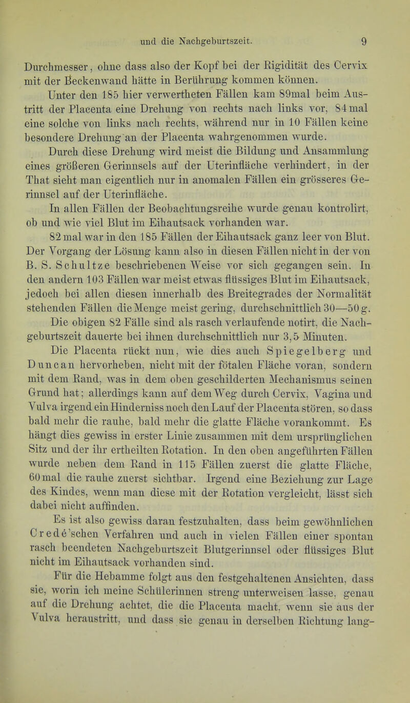 Durchmesser, ohue dass also der Kopf bei der Rigidität des Cervix mit der Beckenwand hätte in Berührung kommen können. Unter den 185 hier verwertheten Fällen kam 89mal beim Aus- tritt der Placenta eine Drehung von rechts nach links vor, 84 mal eine solche von links nach rechts, während nur in 10 Fällen keine besondere Drehung an der Placenta wahrgenommen wurde. Durch diese Drehung wird meist die Bildung und Ansammlung eines größeren Gerinnsels auf der Uterinfläche verhindert, in der That sieht man eigentlich nur in anomalen Fällen ein grösseres Ge- rinnsel auf der Uterinfläche. In allen Fällen der Beobachtungsreihe wurde genau kontrolirt, ob und wie viel Blut im Eihautsack vorhanden war. 82 mal war in den 185 Fällen der Eihautsack ganz leer von Blut. Der Vorgang der Lösung kann also in diesen Fällen nicht in der von B. S. Schnitze beschriebenen Weise vor sieb gegangen sein. In den andern 103 Fällen war meist etwas flüssiges Blut im Eihautsack, jedoch bei allen diesen innerhalb des Breitegrades der Normalität stehenden Fällen die Menge meist gering, durchschnittlich 30—50 g. Die obigen 82 Fälle sind als rasch verlaufende notirt, die Nach- geburtszeit dauerte bei ihnen durchschnittlich nur 3,5 Minuten. Die Placenta rückt nun, wie dies auch Spiegelberg und Dune au hervorheben, nicht mit der fötalen Fläche voran, sondern mit dem Rand, was in dem oben geschilderten Mechanismus seinen Grund hat; allerdings kann auf dem Weg durch Cervix, Vagina und Vulva irgend ein Hinderuiss noch den Lauf der Placenta stören, so dass bald mehr die rauhe, bald mehr die glatte Fläche vorankommt. Es hängt dies gewiss in erster Linie zusammen mit dem ursprünglichen Sitz und der ihr ertheilten Rotation. In den oben angeführten Fällen wurde neben dem Rand in 115 Fällen zuerst die glatte Fläche, 60 mal die rauhe zuerst sichtbar. Irgend eine Beziehung zur Lage des Kindes, wenn man diese mit der Rotation vergleicht, lässt sich dabei nicht auffinden. Es ist also gewiss daran festzuhalten, dass beim gewöhnlichen Credö’schen Verfahren und auch in vielen Fällen einer spontan rasch beendeten Nachgeburtszeit Blutgerinnsel oder flüssiges Blut nicht im Eihautsack vorhanden sind. I ür die Hebamme folgt aus den festgehalteneu Ansichten, dass sie, worin ich meine Schülerinnen streng unterweisen lasse, genau auf die Dreliung achtet, die die Placenta macht, wenn sie aiis der \ ulva heraustritt, und dass sie genau in derselben Richtung laug-