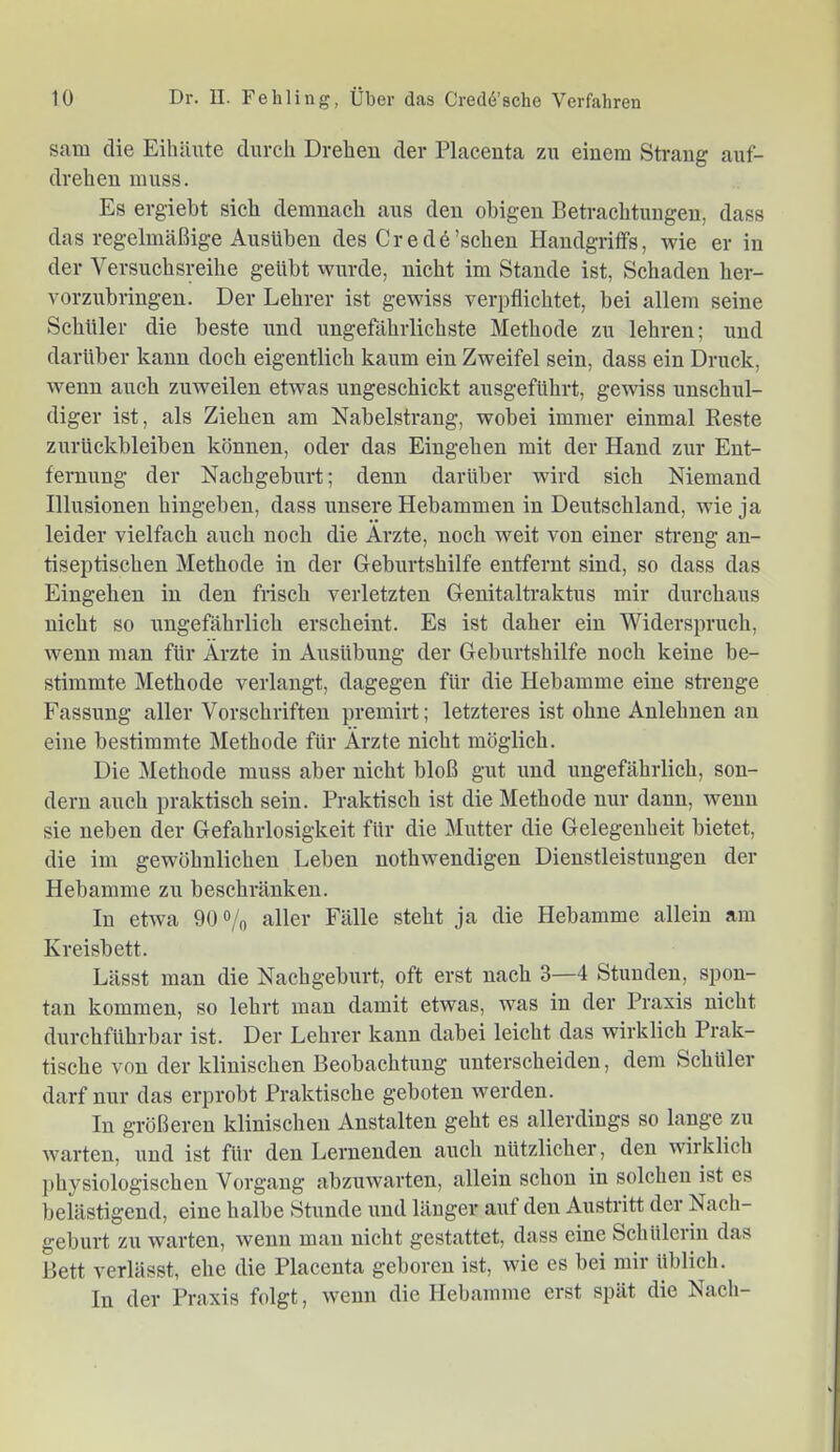 sam die Eihäute durch Drehen der Placeuta zu einem Strang auf- drehen muss. Es ergiebt sich demnach aus den obigen Betrachtungen, dass das regelmäßige Ausüben des Credö'sehen Handgriffs, wie er in der Versuchsreihe geübt wurde, nicht im Stande ist, Schaden her- vorzubringen. Der Lehrer ist gewiss verpflichtet, bei allem seine Schüler die beste und ungefährlichste Methode zu lehren; und darüber kann doch eigentlich kaum ein Zweifel sein, dass ein Druck, wenn auch zuweilen etwas ungeschickt ausgeführt, gewiss unschul- diger ist, als Ziehen am Nabelstrang, wobei immer einmal Reste Zurückbleiben können, oder das Eingehen mit der Hand zur Ent- fernung der Nachgeburt; denn darüber wird sich Niemand Illusionen hingeben, dass unsere Hebammen in Deutschland, wie ja leider vielfach auch noch die Arzte, noch weit von einer streng an- tiseptischen Methode in der Geburtshilfe entfernt sind, so dass das Eingehen in den frisch verletzten Genitaltraktus mir durchaus nicht so ungefährlich erscheint. Es ist daher ein Widerspruch, wenn man für Ärzte in Ausübung der Geburtshilfe noch keine be- stimmte Methode verlangt, dagegen für die Hebamme eine strenge Fassung aller Vorschriften premirt; letzteres ist ohne Anlehnen an eine bestimmte Methode für Ärzte nicht möglich. Die Methode muss aber nicht bloß gut und ungefährlich, son- dern auch praktisch sein. Praktisch ist die Methode nur dann, wenn sie neben der Gefahrlosigkeit für die Mutter die Gelegenheit bietet, die im gewöhnlichen Leben nothwendigen Dienstleistungen der Hebamme zu beschränken. In etwa 90 o/o aller Fälle steht ja die Hebamme allein am Kreisbett. Lässt man die Nachgeburt, oft erst nach 3—4 Stunden, spon- tan kommen, so lehrt mau damit etwas, was in der Praxis nicht durchführbar ist. Der Lehrer kann dabei leicht das wirklich Prak- tische von der klinischen Beobachtung unterscheiden, dem Schüler darf nur das erprobt Praktische geboten werden. In größeren klinischen Anstalten geht es allerdings so lange zu warten, und ist für den Lernenden auch nützlicher, den wirklich physiologischen Vorgang abzuwarten, allein schon in solchen ist es belästigend, eine halbe Stunde und länger aut den Austritt der Nach- geburt zu warten, wenn mau nicht gestattet, dass eine Schülerin das Bett verlässt, ehe die Placeuta geboren ist, wie es bei mir üblich. In der Praxis folgt, wenn die Hebamme erst spät die Nach-