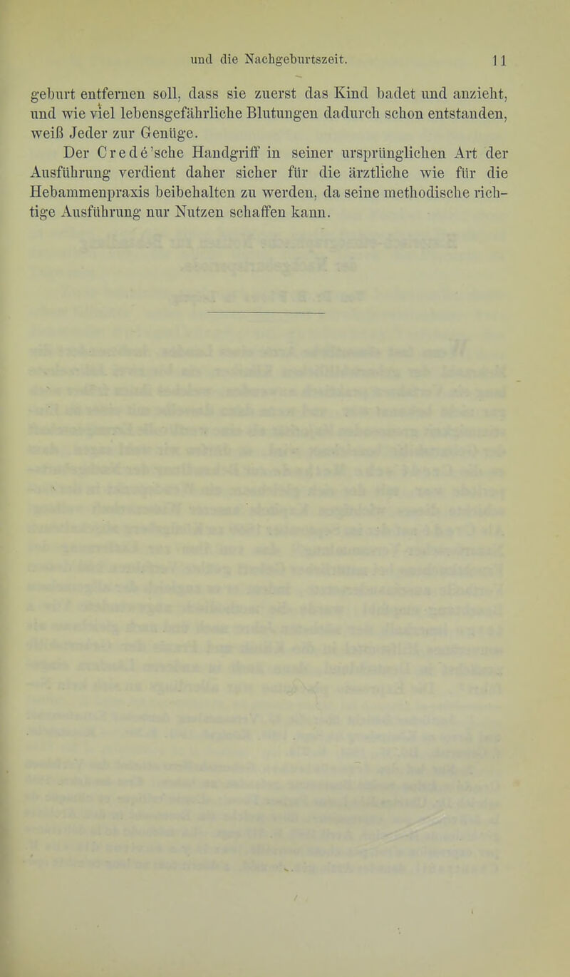 gebürt entfernen soll, dass sie zuerst das Kind badet nnd anzieht, nnd wie viel lebensgefährliche Blutungen dadurch schon entstanden, weiß Jeder zur Genüge. Der Crede’sche Handgritf in seiner ursprünglichen Art der Ausführung verdient daher sicher für die ärztliche wie für die Hebammenpraxis beibehalten zu werden, da seine methodische rich- tige Ausführung nur Nutzen schaffen kann.