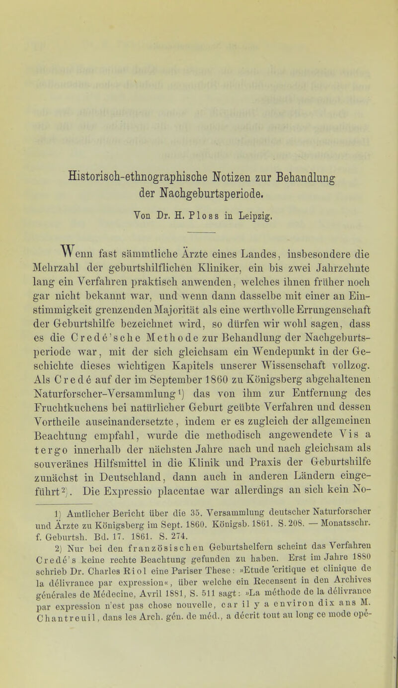 Historisch-ethnographische Notizen zur Behandlung der Naohgeburtsperiode. Von Dr. H. Floss in Leipzig. Wenn fast sänimtliche Ärzte eines Landes, insbesondere die Mehrzahl der geburtshilflichen Kliniker, ein bis zwei Jahrzehnte lang ein Verfahren praktisch anwenden, welches ihnen früher noch gar nicht bekannt war, und wenn daun dasselbe mit einer an Ein- stimmigkeit grenz enden Majorität als eine werthvolle Errungenschaft der Gleburtshilfe bezeichnet wird, so dürfen wir wohl sagen, dass es die C r e d e ’ s c h e Methode zur Behandlung der Nachgeburts- periode war, mit der sich gleichsam ein Wendepunkt in der Ge- schichte dieses wichtigen Kapitels unserer Wissenschaft vollzog. Als Crede auf der im September 1860 zu Königsberg abgehaltenen Naturforscher-Versammlung') das von ihm zur Entfernung des Fruchtkuchens bei natürlicher Geburt geübte Verfahren und dessen Vorth eile auseinaudersetzte, indem er es zugleich der allgemeinen Beachtung empfahl, wurde die methodisch angewendete Vis a tergo innerhalb der nächsten Jahre nach und nach gleichsam als souveränes Hilfsmittel in die Klinik und Praxis der Geburtshilfe zunächst in Deutschland, dann auch in anderen Ländern einge- führt 2 . Die Expressio placentae war allerdings an sich kein No- ll Amtlicher Bericht über die 35. Versammlung deutscher Naturforscher und Ärzte zu Königsberg im Sept. 1860. Königsb. 1861. S.208. — Monatsschr. f. Geburtsh. Bd. 17. 1861. S. 274. 2) Nur bei den französischen Geburtshelfern scheint das Verfahren Crede’s keine rechte Beachtung gefunden zu haben. Erst im Jahre 1880 schrieb Dr. Charles Riol eine Pariser These; »Etüde critique et clinique de la ddllvrauce par expression«, Uber welche ein Recensent in den Archives g(5ndrales de Medecine, Avril 1881, S. 511 sagt: »La mdthode de la d61ivr.ance par expression n’est pas chose nouvelle, ear il y a environ dix ans M. Chantreull, d.ans les Arch. gen. de m6d., a d6crit tont au long ce mode ope-