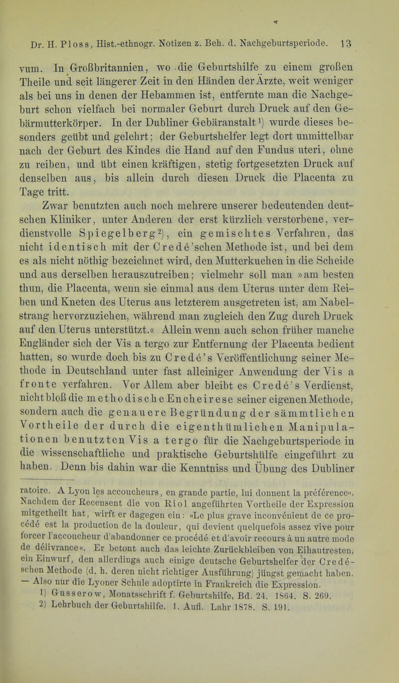 vmn. In Großbritannien, wo die Gebnrtshilfe zu einem großen Tlieile und seit längerer Zeit in den Händen der Arzte, weit weniger als bei uns in denen der Hebammen ist, entfernte man die Nachge- burt schon vielfach bei normaler Geburt durch Druck auf den Ge- bärmutterkörper. In der Dubliner Gebäranstalt') wurde dieses be- sonders geübt und gelehrt; der Geburtshelfer legt dort unmittelbar nach der Geburt des Kindes die Hand auf den Fundus uteri, ohne zu reiben, und übt einen kräftigen, stetig fortgesetzten Druck auf denselben aus, bis allein durch diesen Druck die Placenta zu Tage tritt. Zwar benutzten auch noch mehrere unserer bedeutenden deut- schen Kliniker, unter Anderen der erst kürzlich verstorbene, ver- dienstvolle Spiegelberg2), ein gemischtes Verfahren, das nicht identisch mit der Crede'sehen Methode ist, und bei dem es als nicht nöthig bezeichnet wird, den Mutterkuchen in die Scheide und aus derselben herauszutreiben; vielmehr soll man » am besten thun, die Placenta, wenn sie einmal aus dem Uterus unter dem Rei- ben und Kneten des Uterus aus letzterem ausgetreten ist, am Nabel- strang hervorzuziehen, während man zugleich den Zug durch Druck auf den Uterus unterstützt.« Allein wenn auch schon früher manche Engländer sich der Vis a tergo zur Entfernung der Placenta bedient hatten, so wurde doch bis zu Crede’s Veröffentlichung seiner Me- thode in Deutschland unter fast alleiniger Anwendung der Vis a fronte verfahren. Vor Allem aber bleibt es Crede’s Verdienst, nicht bloß die methodischeEncheirese seiner eigenen Methode, sondern auch die genauere Begründung der sämmtlichen Vortheile der durch die eigenthümlichen Manipula- tionen benutz tenVis a tergo für die Nachgeburtsperiode in die wissenschaftliche und praktische Geburtshülfe eingeführt zu haben. Denn bis dahin war die Kenntniss und Übung des Dubliner ratoire. A Lyon les accoucheurs, en grande partie, lui donnent la preference«. Nachdem der Recensent die von Riol angeführten Vortheile der Expression mitgetheilt hat, wirft er dagegen ein: »Le plus grave inconv6nient de ce pro- c6d6 est la production de la douleur, qui devient quelquefois assez vive pour forcer 1 accoucheur d’abandonner ce procede et d’avoir recours ä uu autre mode de delivrance«. Er betont auch das leichte Zurückbleiben von Eihautresten, ein Einwurf, den allerdings auch einige deutsche Geburtshelfer der Cred6- schen Methode (d. h. deren nicht richtiger Ausführung) jüngst gemacht haben. Also nur die Lyoner Schule adoptirte in Frankreich die Expression. 1) Gusserow, Monatsschrift f. Geburtshilfe, Bd. 2-1. 186-1. S. 26!). 2) Lehrbuch der Geburtshilfe. 1. Aull. Lahr 1878. S. 191.