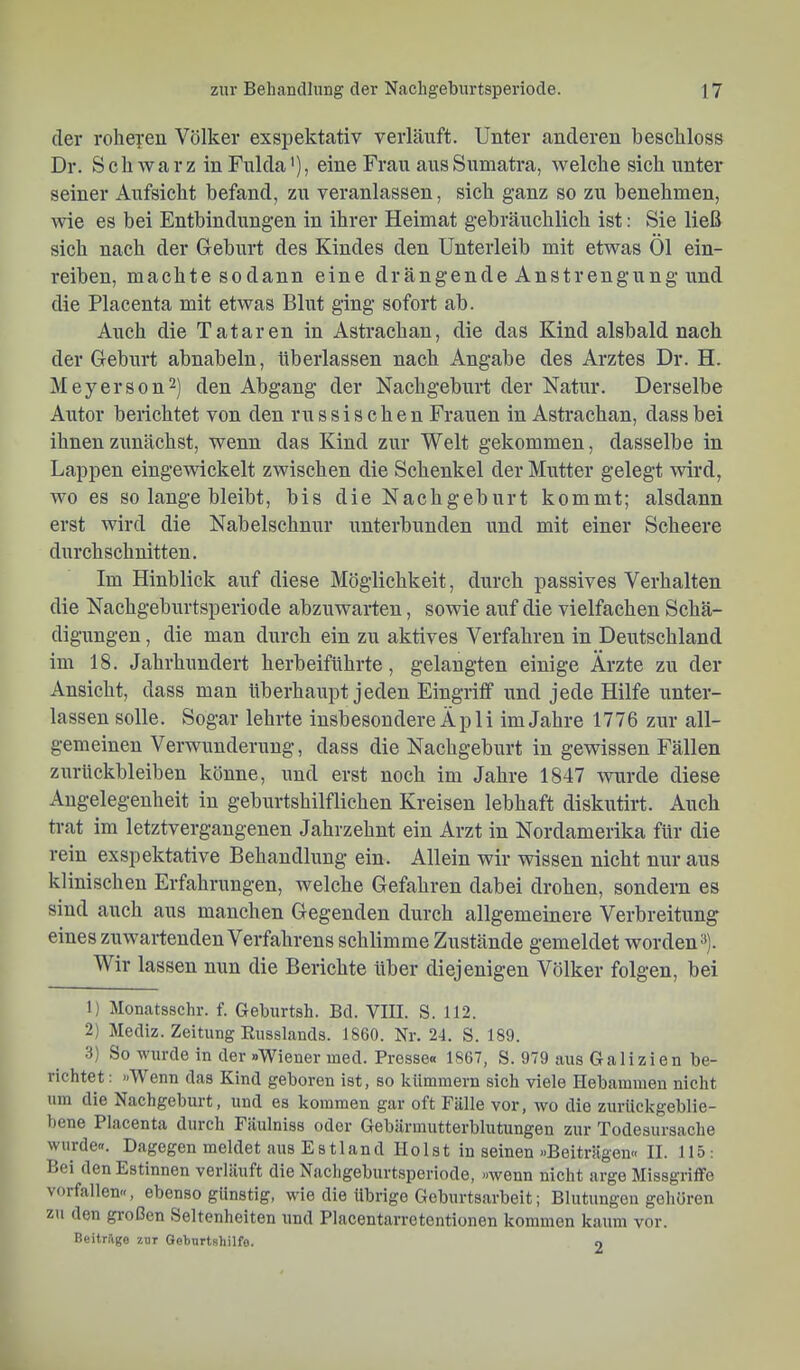 der rohei'eu Völker exspektativ verläuft. Unter anderen beschloss Dr. SchAvarz in Fulda'), eine Frau aus Sumatra, welche sich unter seiner Aufsicht befand, zu veranlassen, sich ganz so zu benehmen, wie es bei Entbindungen in ihrer Heimat gebräuchlich ist: Sie ließ sich nach der Geburt des Kindes den Unterleib mit etwas Öl ein- reiben, machte sodann eine drängende Anstrengung und die Placenta mit etwas Blut ging sofort ab. Auch die Tataren in Astrachan, die das Kind alsbald nach der Geburt abnabeln, überlassen nach Angabe des Arztes Dr. H. Meyerson^) den Abgang der Nachgeburt der Natur. Derselbe Atitor berichtet von den russischen Frauen in Astrachan, dass bei ihnen zunächst, wenn das Kind zur Welt gekommen, dasselbe in Lappen eingewickelt zwischen die Schenkel der Mutter gelegt wird, wo es so lange bleibt, bis die Nachgeburt kommt; alsdann erst wird die Nabelschnur unterbunden und mit einer Scheere durchschnitten. Im Hinblick auf diese Möglichkeit, durch passives Verhalten die Nachgeburtsperiode abzuwarten, sowie auf die vielfachen Schä- digungen, die man durch ein zu aktives Verfahren in Deutschland im 18. Jahrhundert herbeiführte, gelangten einige Ärzte zu der Ansicht, dass man überhaupt jeden Eingriff und jede Hilfe unter- lassen solle. Sogar lehrte insbesondere Äpli im Jahre 1776 zur all- gemeinen Verwunderung, dass die Nachgeburt in gewissen Fällen Zurückbleiben könne, und erst noch im Jahre 1847 wurde diese Angelegenheit in geburtshilflichen Kreisen lebhaft diskutirt. Auch trat im letztvergangenen Jahrzehnt ein Arzt in Nordamerika für die rein exspektative Behandlung ein. Allein wir wissen nicht nur aus klinischen Erfahrungen, welche Gefahren dabei drohen, sondern es sind auch aus manchen Gegenden durch allgemeinere Verbreitung eines zuwartenden Verfahrens sehlimme Zustände gemeldet worden). Wir lassen nun die Berichte über diejenigen Völker folgen, bei 1) Monatsschr. f. Geburtsh. Bd. VIII. S. 112. 2) Mediz. Zeitung Russlands. 1860. Nr. 24. S. 189. 3) So wurde in der »Wiener med. Presse« 1867, S. 979 aus Galizien be- richtet : »Wenn das Kind geboren ist, so kümmern sich viele Hebammen nicht um die Nachgeburt, und es kommen gar oft Fälle vor, avo die zurückgeblie- bene Placenta durch Fäulniss oder Gebärmutterblutungen zur Todesursache wurde«. Dagegen meldet aus Estland Holst in seinen »Beiträgen« II. 115: Lei den Estinnen verläuft die Nachgeburtsperiode, »Avenn nicht arge Missgriffe Vorfällen«, ebenso günstig, Avie die übrige Geburtsarbeit; Blutungen gehören zu den großen Seltenheiten und Placentarretentionen kommen kaum vor. Beiträge zur Geburtshilfe. 0