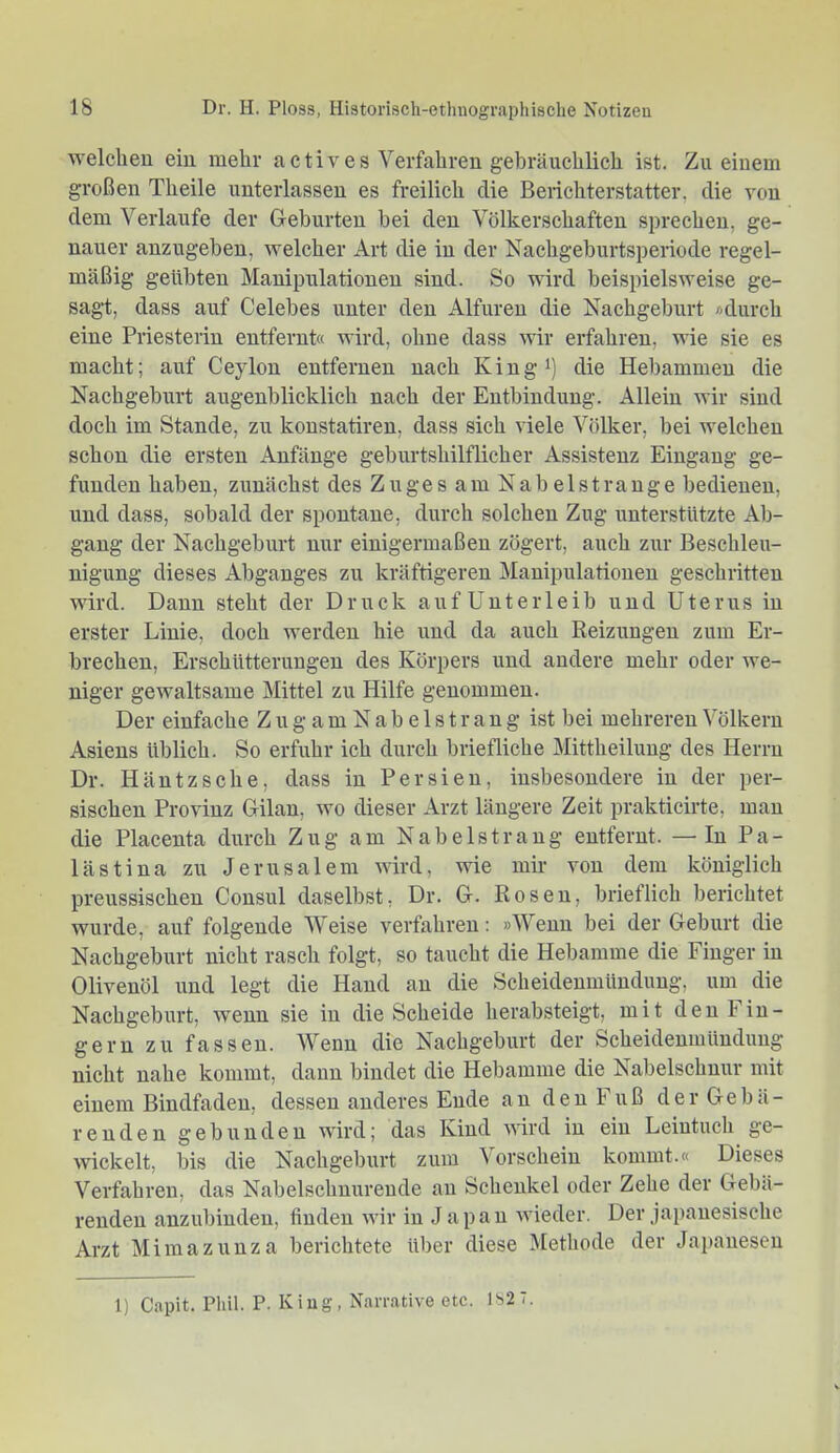 welchen ein mehr actives Verfahren gebräuchlich ist. Zu einem großen Theile unterlassen es freilich die Berichterstatter, die von dem Verlaufe der Geburten bei den Völkerschaften sprechen, ge- nauer anzugeben, welcher Art die in der Kachgeburtsperiode regel- mäßig geübten Manipulationen sind. So wird beispielsweise ge- sagt, dass auf Celebes unter den Alfuren die Nachgeburt «durch eine Priesterin entfernt« wird, ohne dass wir erfahren, wie sie es macht; auf Ceylon entfernen nach Kingi) die Hebammen die Nachgeburt augenblicklich nach der Entbindung. Allein wir sind doch im Stande, zu koustatiren, dass sich viele Völker, bei welchen schon die ersten Anfänge geburtshilflicher Assistenz Eingang ge- funden haben, zunächst des Zuges am Nab eist ränge bedienen, und dass, sobald der spontane, durch solchen Zug unterstützte Ab- gang der Nachgeburt nur einigermaßen zögert, auch zur Beschleu- nigung dieses Abganges zu kräftigeren Manipulationen geschritten wird. Dann steht der Druck auf Unterleib und Uterus in erster Linie, doch werden hie und da auch Reizungen zum Er- brechen, Erschütterungen des Körpers und andere mehr oder we- niger gewaltsame Mittel zu Hilfe genommen. Der einfache Z u g a m N a b e 1 s t r a n g ist bei mehreren Völkern Asiens üblich. So erfuhr ich durch briefliche Mittheilung des Herrn Dr. Häntzsche, dass in Persien, insbesondere in der per- sischen Provinz Gilan, wo dieser Arzt längere Zeit prakticirte, man die Placenta durch Zug am Nabelstrang entfernt. — In Pa- lästina zu Jerusalem wird, wie mir von dem königlich preussischen Consul daselbst, Dr. G. Rosen, brieflich berichtet wurde, auf folgende Weise verfahren: »Wenn bei der Geburt die Nachgeburt nicht rasch folgt, so taucht die Hebamme die Finger in Olivenöl und legt die Hand an die Scheidenmündung, um die Nachgeburt, wenn sie in die Scheide herabsteigt, mit den Fin- gern zu fassen. Wenn die Nachgeburt der Scheidenmüuduug nicht nahe kommt, dann bindet die Hebamme die Nabelschnur mit einem Bindfaden, dessen anderes Ende an den Fuß der Gebä- renden gebunden wird; das Kind wird in ein Leintuch ge- wickelt, bis die Nachgeburt zum Vorschein kommt.« Dieses Verfahren, das Nabelschnurende an Schenkel oder Zehe der Gebä- renden anzubiuden, finden wir in Japan Avieder. Der japanesische Arzt Mimazunza berichtete über diese Methode der Japanesen 1) Capit. Phil. P. King, Narrative etc. 1S27.