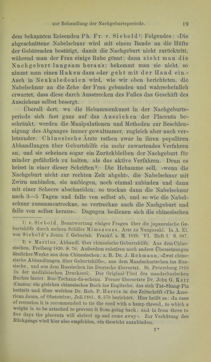 dem beka^inten Reisenden Ph. Fr. v. Siebold^) Folgendes: »Die abgescbnittene Nabelschnur wird mit einem Bande an die Hüfte der Gebärenden bestätigt, damit die Nachgeburt nicht zurücktritt, während man der Frau einige Ruhe gönnt; dann zieht man die Nachgeburt langsam heraus; bekommt man sie nicht, so nimmt man einen Haken dazu oder geht mit der Hand ein.« Auch in Neukaledonien wird, wie wir oben berichteten, die Nabelschnur an die Zehe der Frau gebunden und wahrscheinlich erwartet, dass diese durch Ausstrecken des Fußes das Geschäft des Ausziehens selbst besorgt. Überall dort, wo die Hebammenkunst in der Nachgeburts- periode sich fast ganz auf das Ausziehen der Placenta be- schränkt, werden die Manipulationen und Methoden zur Beschleu- nigung des Abganges immer gewaltsamer, zugleich aber auch ver- letzender. Chinesische Ärzte rathen zwar in ihren populären Abhandlungen über Geburtshilfe ein mehr zuwarteudes Verfahren an, und sie scheinen sogar ein Zurückbleiben der Nachgeburt für minder gefährlich zu halten, als das aktive Verfahren. Denn es heisst in einer dieser Schriften 2): Die Hebamme soll, »wenn die Nachgeburt nicht zur rechten Zeit abgeht«, die Nabelschnur mit Zwirn umbinden, sie umbiegen, noch einmal zubinden und dann mit einer Scheere abschneiden; so trockne dann die Nabelschnur nach 3—5 Tagen und falle von selbst ab, und so wie die Nabel- schnur zusammeutrockne, so vertrockne auch die Nachgeburt und falle von selbst heraus«. Dagegen bedienen sich die chinesischen 1) V. Siebold, Beantwortung einiger Fragen über die japanesisclie Ge- burtshilfe durch meinen Schüler Mimazuuza, Arzt zu Nangasaki. In A. El. von Sieb old’s Jouru. f. Geburtsh. Frankf. a. M. 1826. VI. Heft 3. S. 687. 2) V. Martins, Abhandl. über chinesische Geburtshilfe. Aus dem Chine- sischen. Freiberg 1820. S. 70. Außerdem existiren noch andere Übersetzungen ähnlicher Werke aus dem Chinesischen; z. B. Dr. J. ßehmann, »Zwei chine- sische Abhandlungen über Geburtshilfe«; aus dem Mandschurischen ins Rus- sische, und aus dem Russischen ins Deutsche übersetzt. St. Petersburg 1810 (in der medizinischen Druckerei). Der Original-Titel des mandschurischen Buches lautet: Boo-Tschann-da-schenu. Ferner übersetzte Dr. John G. Kerr (Canton) ein gleiches chinesisches Buch ins Englische, das sich Tat-Shang-Pin betitelt und über welches Dr. Rob. P. Harris in der Zeitschrift »The Ame- rican Journ. of Obstetrics«, Juli 1881. S. 570 berichtet. Hier heißt es: »In case of retention it is recommended to tie the cord with a hamp thread, to which a weight is to be attached to prevent it from going back; and in from three to five days the placenta will shrivel up and come away«. Zur Verhütung des Rückgangs wird hier also empfohlen, ein Gewiclit anzubinden. 2»^