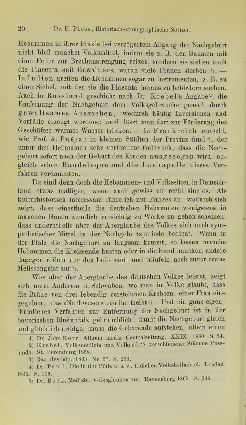 Hebammen in ihrer Praxis bei verzögertem Abgang der Nachgeburt nicht bloß mancher Volksmittel, indem sie z. B. den Gaumen mit einer Feder zur Brechanstrengung reizen, sondern sie ziehen auch die Placenta »mit Gewalt aus, woran viele Frauen sterben« i). — In Indien greifen die Hebammen sogar zu Instrumenten, z. B. zu einer Sichel, mit der sie die Placenta heraus zu befördern suchen. Auch in Russland geschieht nach Dr. Krebel’s Angabe2) die Entfernung der Nachgeburt dem Volksgebrauche gemäß durch gewaltsames Ausziehen, »wodurch häufig Inversionen und Vorfälle erzeugt werden«; auch lässt man dort zur Förderung des Geschäftes warmes Wasser trinken. — In Frankreich herrscht, wie Prof. A. Puejac in kleinen Städten der Provinz fand®), der unter den Hebammen sehr verbreitete Gebrauch, dass die Nach- geburt sofort nach der Geburt des Kindes ausgezogen wird, ob- gleich schon Baudeloque und die Lachapelle dieses Ver- fahren verdammten. Da sind denn doch die Hebammen- und Volkssitten in Deutsch- land etwas mäßiger, wenn auch gewiss oft recht sinnlos. Als kulturhistorisch interessant führe ich nur Einiges an, wodurch sich zeigt, dass einestheils die deutschen Hebammen wenigstens in manchen Gauen ziemlich vorsichtig zu Werke zu gehen scheinen, dass anderntheils aber der Aberglaube des Volkes sich noch sym- pathetischer Mittel in der Nachgeburtsperiode bedient. Wenn in der Pfalz die Nachgeburt zu langsam kommt, so lassen manche Hebammen die Ki’eissende husten oder in die Hand hauchen, andere dagegen reiben nur den Leib sanft und träufeln noch zuvor etwas Melissengeist auf *). Was aber der Aberglaube des deutschen Volkes leistet, zeigt sich unter Anderem in Schwaben, wo man im Volke glaubt, dass die Brühe von drei lebendig zerstoßenen Krebsen, einer Frau ein- gegeben , das »Nachwesen« von ihr treibt . Und ein ganz eigen- thümliches Verfahren zur Entfernung der Nachgeburt ist in der bayerischen Rheinpfalz gebräuchlich : damit die Nachgeburt gleich und glücklich erfolge, muss die Gebärende aufstehen, allein einen 1) Dr. John Kerr, Allgem. mediz. Centralzeitung. XXIX. 1860. S. 54. 2) Ki-ebel, Volksmedizin und Volksmittel verschiedener Stämme Russ- lands. St. Petersburg 1858. 3) Gaz. des hop. 1863. Nr. 67. S. 266. 4) Dr. Pauli, Die in der Pfalz u. s. w. üblichen Volksheilmittel. Landau 1842. S. 100. 5) Dr. Buck, Medizin. Volksglauben etc. Ravensburg 1865. S. 346.