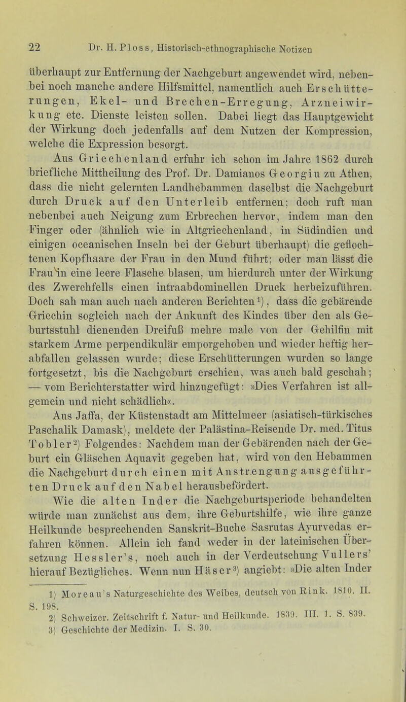 Uberliaupt zur Entfernting der Nachgeburt angeweudet wird, neben- bei noch manche andere Hilfsmittel, namentlich auch Erschütte- rungen, Ekel- und Brechen-Erregung, Arznei Wir- kung etc. Dienste leisten sollen. Dabei liegt das Hauptgewicht der Wirkung doch jedenfalls auf dem Nutzen der Kompression, welche die Expression besorgt. Aus Griechenland erfuhr ich schon im Jahre 1862 durch briefliche Mittheilung des Prof. Dr. Damianos Georgiu zu Athen, dass die nicht gelernten Landhebammen daselbst die Nachgeburt durch Druck auf den Unterleib entfernen; doch ruft man nebenbei auch Neigung zum Erbrechen hervor, indem man den Finger oder (ähnlich wie in Altgriechenland, in Südindien und einigen oceanischen Inseln bei der Geburt überhaupt) die gefloch- tenen Kopfhaare der Frau in den Mund führt; oder man lässt die FrauHn eine leere Flasche blasen, um hierdurch unter der Wirkung des Zwerchfells einen intraabdominellen Druck herbeizuführen. Doch sah man auch nach anderen Berichten , dass die gebärende Griechin sogleich nach der Ankunft des Kindes über den als Ge- burtsstuhl dienenden Dreifuß mehre male von der Gehilfin mit starkem Arme perpendikulär emporgehoben imd wieder heftig her- abfallen gelassen wurde; diese Erschütterungen wurden so lange fortgesetzt, bis die Nachgeburt erschien, was auch bald geschah; — vom Berichterstatter wird hinzugefügt: »Dies Verfahren ist all- gemein und nicht schädlich«. Aus Jaffa, der Küstenstadt am Mittelmeer (asiatisch-türkisches Paschalik Damask), meldete der Palästina-Keisende Dr. med. Titus Tob 1er2) Folgendes: Nachdem man der Gebärenden nach der Ge- burt ein Gläschen Aquavit gegeben hat, wird von den Hebammen die Nachgeburt durch einen mit Anstrengung ausgeführ- ten Druck auf den Nabel herausbefördert. Wie die alten Inder die Nachgeburtsperiode behandelten würde man zunächst aus dem, ihre Geburtshilfe, wie ihre ganze Heilkunde besprechenden Sanskrit-Buche Sasrutas Ayurvedas er- fahren können. Allein ich fand weder in der lateinischen Über- setzung Hessler’s, noch auch in der Verdeutschung Vu 11 ers hierauf Bezügliches. Wenn nun H äs er 3) angiebt: »Die alten Inder 1) Moreau’s Naturgeschichte des Weibes, deutsch von Riuk. ISIO. II. S. 198. 2) Schweizer. Zeitschrift f. Natur-und Heilkunde. 1839. III. 1. S. 839. 3) Geschichte der Medizin. I. S. 30.