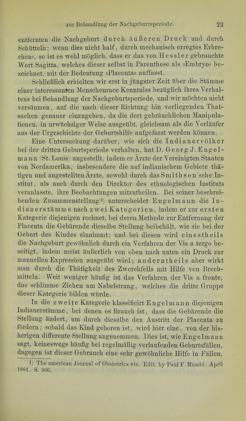 entfernten die Nachgeburt durch äußeren Druck und durch Schütteln; rvenn dies nicht half, durch mechanisch erregtes Erbre- chen«, so ist es wohl möglich, dass er das von Hessler gebrauchte Wort Sagitta, welches dieser selbst in Parenthese als »Embryo« be- zeichnet. mit der Bedeutung »Placenta« auffasst. Schließlich erhielten wir erst in jüngster Zeit über die Stämme einer interessanten Menschenrace Kenntniss bezüglich ihres Verhal- tens bei Behandlung der Nachgeburtsperiode, und wir möchten nicht versäumen, auf die nach dieser Richtung hin vorliegenden That- sachen genauer einzugehen, da die dort gebräuchlichen Manipula- tionen, in urwüchsiger Weise ausgeübt, gleichsam als die Vorläufer aus der Urgeschichte der Geburtshilfe aufgefasst werden können. Eine Untersuchung darüber, wie sich die Indianervölker bei der dritten Geburtsperiode verhalten, hat D. Georg J. Engel- mann (St. Louis) angestellt, indem er Ärzte der Vereinigten Staaten von Nordamerika, insbesondere die auf indianischem Gebiete thä- tigen und angestelltenÄrzte, sowohl durch dasSmithson’sche In- stitut, als auch durch den Direktor des ethnologischen Instituts veranlasste, ihre Beobachtungen mitzutheilen. Bei seiner beschrei- benden Zusammenstellung2) unterscheidet Engelmann die In- dianerstämme nach zwei Kategorien, indem er zur ersten Kategorie diejenigen rechnet, bei deren Methode zur Entfernung der Placenta die Gebärende dieselbe Stellung beibehält, wie sie bei der Geburt des Kindes einnimmt; und bei diesen wird einestheils die Nachgeburt gewöhnlich durch ein Verfahren der Vis a tergo be- seitigt:, indem meist äußerlich von oben nach unten ein Druck zur manuellen Expression ausgeübt wird; auderntheils aber wirkt man durch die Thätigkeit des Zwerchfells mit Hilfe von Brech- mitteln. Weit weniger häufig ist das Verfahren der Vis a fronte, das schlimme Ziehen am Nabelstrang, welches die dritte Gruppe dieser Kategorie bilden würde. ln die zweite Kategorie klassificirt Engelmann diejenigen Indianerstämme, bei denen es Brauch ist, dass die Gebärende die Stellung ändert, um durch dieselbe den Austritt der Placenta zu fördern; sobald das Kind geboren ist, wird hier eine, von der bis- herigen differente Stellung angenommen. Dies ist, wie Engelmann sagt, keineswegs häufig bei regelmäßig verlaufenden Geburtsfällen, dagegen ist dieser Gebrauch eine sehr gewöhnliche Hilfe in Fällen, 1) The american Journal of Obstetrics etc. Edit. hy Paul F. Mund^. April ISSl. S. 30G.