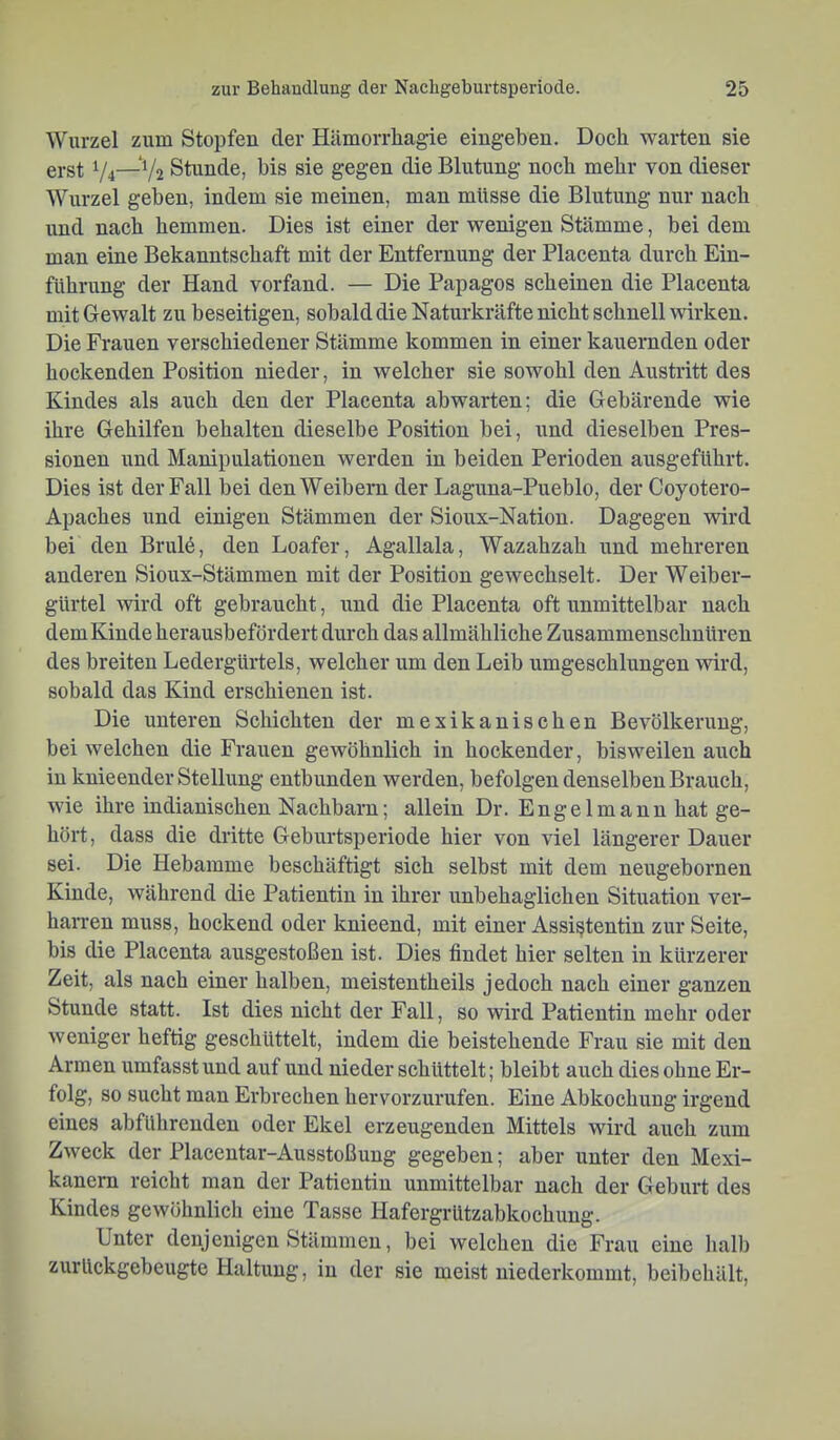 Wurzel zum Stopfen der Hilmorrliagie eiugeben. Doch warten sie erst V4—Stunde, bis sie gegen die Blutung noch mehr von dieser Wurzel geben, indem sie meinen, man müsse die Blutung nur nach und nach hemmen. Dies ist einer der wenigen Stämme, bei dem man eine Bekanntschaft mit der Entfernung der Placenta durch Ein- führung der Hand vorfand. — Die Papagos scheinen die Placenta mit Gewalt zu beseitigen, sobald die Naturkräfte nicht schnell wirken. Die Frauen verschiedener Stämme kommen in einer kauernden oder hockenden Position nieder, in welcher sie sowohl den Austritt des Kindes als auch den der Placenta abwarten; die Gebärende wie ihre Gehilfen behalten dieselbe Position bei, und dieselben Pres- sionen und Manipulationen werden in beiden Perioden ausgeführt. Dies ist der Fall bei den Weibern der Laguna-Pueblo, der Coyotero- Apaches und einigen Stämmen der Sioux-Nation. Dagegen wird bei den Brulö, den Loafer, Agallala, Wazahzah und mehreren anderen Sioux-Stämmen mit der Position gewechselt. Der Weiber- gürtel wird oft gebraucht, und die Placenta oft unmittelbar nach dem Kinde herausbefördert durch das allmähliche Zusammenschuüren des breiten Ledergürtels, welcher um den Leib umgeschlungen wird, sobald das Kind erschienen ist. Die unteren Schichten der mexikanischen Bevölkerung, bei welchen die Frauen gewöhnlich in hockender, bisweilen auch in knieender Stellung entbunden werden, befolgen denselben Brauch, wie ihre indianischen Nachbarn; allein Dr. Engelmann hat ge- hört, dass die dritte Geburtsperiode hier von viel längerer Dauer sei. Die Hebamme beschäftigt sich selbst mit dem neugeborneu Kinde, während die Patientin in ihrer unbehaglichen Situation ver- harren muss, hockend oder knieend, mit einer Assistentin zur Seite, bis die Placenta ausgestoßen ist. Dies findet hier selten in kürzerer Zeit, als nach einer halben, meistentheils jedoch nach einer ganzen Stunde statt. Ist dies nicht der Fall, so wird Patientin mehr oder weniger heftig geschüttelt, indem die beistehende Frau sie mit den Armen umfasst und auf und nieder schüttelt; bleibt auch dies ohne Er- folg, so sucht man Erbrechen hervorzurufen. Eine Abkochung irgend eines abführenden oder Ekel erzeugenden Mittels wird auch zum Zweck der Placentar-Ausstoßung gegeben; aber unter den Mexi- kanern reicht man der Patientin unmittelbar nach der Geburt des Kindes gewöhnlich eine Tasse Hafergrützabkochuug. Unter denjenigen Stämmen, bei welchen die Frau eine halb zurückgebeugte Haltung, in der sie meist niederkommt, beibehält,