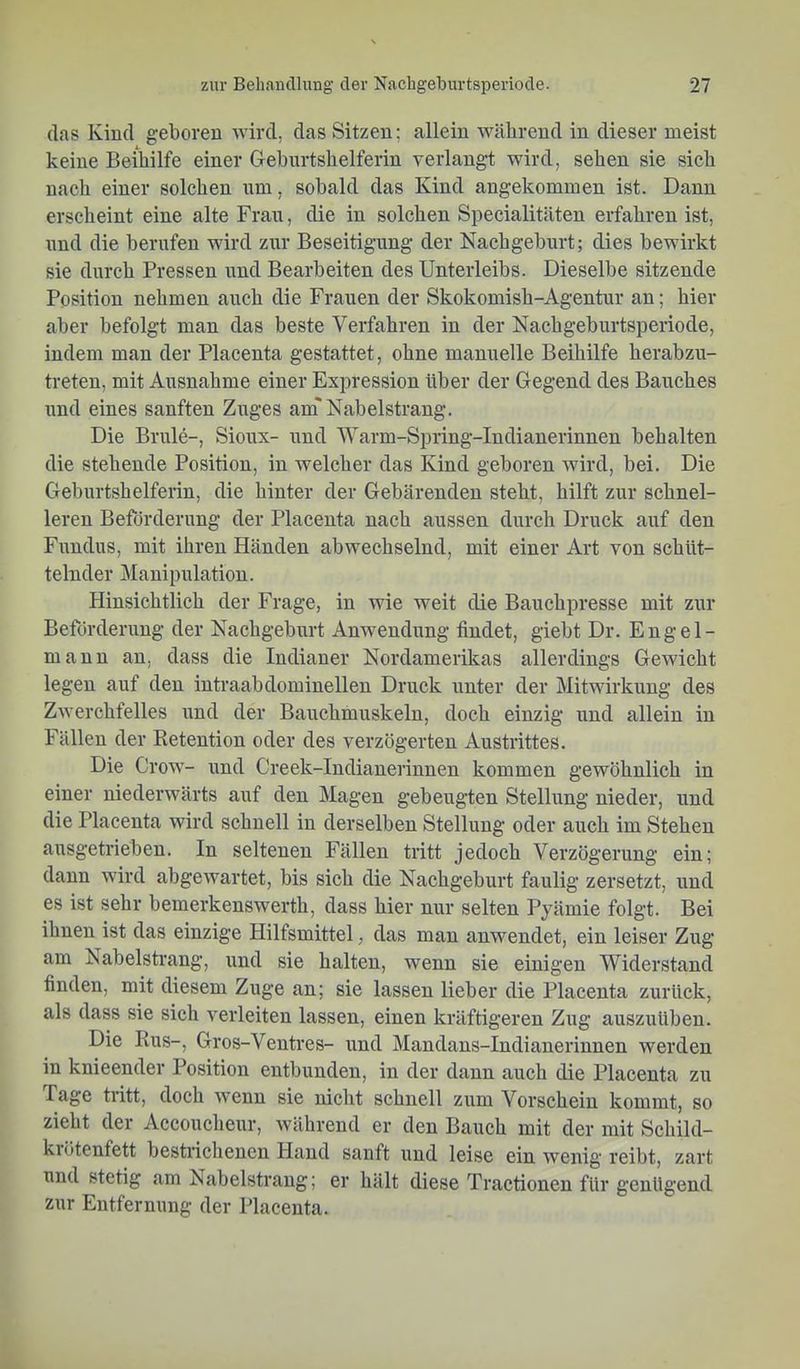 (las Kind geboren wird, das Sitzen; allein während in dieser meist keine Beihilfe einer Grehnrtshelferin verlangt wird, sehen sie sich nach einer solchen um, sobald das Kind angekommen ist. Dann erscheint eine alte Fran, die in solchen Specialitäten erfahren ist, nnd die berufen wird znr Beseitigung der Nachgeburt; dies bewirkt sie durch Pressen und Bearbeiten des Unterleibs. Dieselbe sitzende Position nehmen auch die Frauen der Skokomish-Agentur an; hier aber befolgt man das beste Verfahren in der Nachgeburtsperiode, indem man der Placenta gestattet, ohne manuelle Beihilfe herabzu- treten, mit Ausnahme einer Expression über der Gegend des Bauches und eines sanften Znges am* Nabelstrang. Die Brule-, Sioux- und Warm-Spring-Indianerinnen behalten die stehende Position, in welcher das Kind geboren wird, bei. Die Geburtshelferin, die hinter der Gebärenden steht, hilft zur schnel- leren Beförderung der Placenta nach aussen durch Druck auf den Fundus, mit ihren Händen abwechselnd, mit einer Art von schüt- telnder Manipulation. Hinsichtlich der Frage, in wie weit die Bauchpresse mit zur Beförderung der Nachgeburt Anwendung findet, giebt Dr. Engel- manu an, dass die Indianer Nordamerikas allerdings Gewicht legen auf den intraabdominellen Druck unter der Mitwirkung des Zwerchfelles und der Bauchmuskeln, doch einzig und allein in Fällen der Retention oder des verzögerten Austrittes. Die Crow- und Creek-Indianerinnen kommen gewöhnlich in einer niederwärts auf den Magen gebeugten Stellung nieder, nnd die Placenta wird schnell in derselben Stellung oder auch im Stehen ausgetrieben. In seltenen Fällen tritt jedoch Verzögerung ein; dann wird abgewartet, bis sich die Nachgeburt faulig zersetzt, und es ist sehr bemerkenswerth, dass hier nnr selten Pyämie folgt. Bei ihnen ist das einzige Hilfsmittel, das man anwendet, ein leiser Zug am Nabelstrang, und sie halten, wenn sie einigen Widerstand finden, mit diesem Zuge an; sie lassen lieber die Placenta zurück, als dass sie sich verleiten lassen, einen kräftigeren Zug auszuüben. Die Ens-, Gros-Ventres- und Mandans-Indianerinnen werden in knieender Position entbunden, in der dann auch die Placenta zu Tage tritt, doch wenn sie nicht schnell zum Vorschein kommt, so zieht der Accoucheur, während er den Bauch mit der mit Schild- kiötenfett bestrichenen Hand sanft und leise ein wenig reibt, zart und stetig am Nabelstrang; er hält diese Tractionen für genügend zur Entfernung der Placenta.