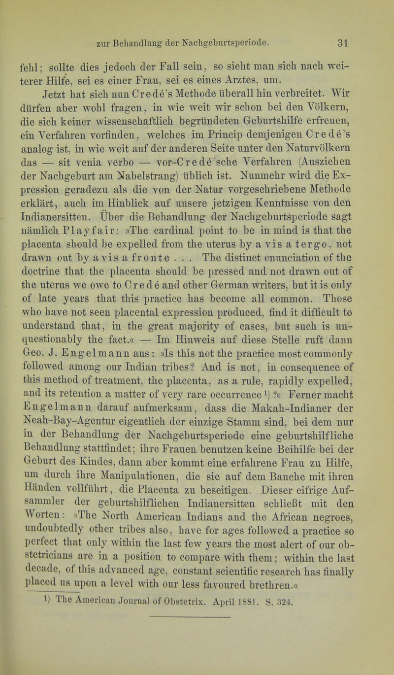 fehl; sollte dies jedoch der Fall sein, so sieht man sich nach wei- terer Hilfe, sei es einer Frau, sei es eines Arztes, um. Jetzt hat sich nun Credö’s Methode überall hin verbreitet. Wir dürfen aber wohl fragen, in wie weit wir schon bei den Völkern, die sich keiner wissenschaftlich begründeten Geburtshilfe erfreuen, ein Verfahren vorfinden, welches im Princip demjenigen Crede’s analog ist, in wie weit auf der anderen Seite unter den Naturvölkern das — sit venia verbo — vor-Cr ede’sche Verfahren (Ausziehen der Nachgeburt am Nabelstrangj üblich ist. Nunmehr wird die Ex- pression geradezu als die von der Natur vorgeschriebene Methode erklärt, auch im Hinblick auf unsere jetzigen Kenntnisse von den Indianer Sitten. Über die Behandlung der Nachgeburtsperiode sagt nämlich Play fair: »The Cardinal point to be in mind is that the placenta should be expelled from the uterus byavisatergo, not drawn out byavisaf route . . . The distinct enunciation of the doctiüne that the placenta should be pressed and not drawn out of the Uterus we owe to C r e d 6 and other German writers, but it is only of late years that this practice has become all common. Those who have not seen placental expressiou produced, find it difficult to understand that, in the great majority of cases, but such is un- questionably the fact.« — Im Hinweis auf diese Stelle ruft dann Geo. J. Engelmann aus: »Is this not the practice most commonly followed among our Indian tribes? And is not, in consequence of this method of treatment, the placenta, as a rule, rapidly expelled, and its retention a matter of very rare occurrence '■) ?« Ferner macht Engelmauu darauf aufmerksam, dass die Makah-Indianer der Neah-Bay-Agentur eigentlich der einzige Stamm sind, bei dem nur in der Behandlung der Nachgeburtsperiode eine geburtshilfliche Behandlung stattfindet; ihre Frauen benutzen keine Beihilfe bei der Geburt des Kindes, dann aber kommt eine erfahrene Frau zu Hilfe, um durch ihre Manipulationen, die sie auf dem Bauche mit ihren Händen vollführt, die Placenta zu beseitigen. Dieser eifrige Auf- sammler der geburtshilflichen Indianersitten schließt mit den Worten: »The North American Indians and the African negroes, undoubtedly other tribes also, have for ages followed a practice so perfect that only within the last few years the most alert of our ob- stetricians are in a position to compare with them; within the last decade, of this advanced age, constant scientific resccarch has finally placed US upon a level with our less favoured brethreu.« 1) The Ainericau Journal ofObstetrix. April 1881. S. 324.