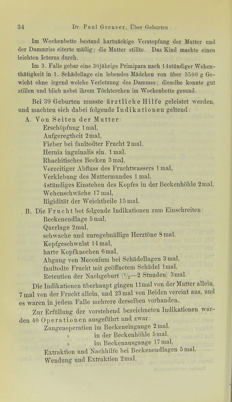 Im Wochenbette bestand hartnäckige Verstopfung der Mutter und der Dammriss eiterte mäßig; die Mutter stillte. Das Kind machte einen leichten Icterus durch. Im 3. Falle gebar eine 30jährige Primipara nach Hstündiger Wehen- thätigkeit in 1. Schädellage ein lebendes Mädchen von über 3500 g Ge- wicht ohne irgend welche Verletzung des Dammes; dieselbe konnte gut stillen und blieb nebst ihrem Töchterchen im Wochenbette gesund. Bei 39 Geburten musste ärztliche Hilfe geleistet werden, und machten sich dabei folgende Indikationen geltend; A. Von Seiten der Mutter: Erschöpfung Imal, Aufgeregtheit 2 mal, Fieber bei faultodter Frucht 2 mal, Hernia inguinalis sin. 1 mal, Rhachitisches Becken 3 mal, Vorzeitiger Abfluss des Fruchtwassers 1 mal, Verklebung des Muttermundes 1 mal, 4 ständiges Einstehen des Kopfes in der Beckenhöhle 2mal, Wehenschwäche 17 mal, Rigidität der Weichtheile 15 mal, B. Die Frucht bot folgende Indikationen zum Einschreiten: Beckenendlage 5 mal, Querlage 2 mal, schwache und unregelmäßige Herztöne 8 mal, Kopfgeschwulst 14 mal, harte Kopfknochen 6 mal, Abgang von Mecouium bei Schädellagen 3 mal, faultodte Frucht mit geöffnetem Schädel Imal, Retention der Nachgeburt (V2—2 Stunden) 3mal. Die Indikationen überhaupt gingen 1 Imal von der Mutter allein, 7 mal von der Frucht allein, und 23 mal von Beiden vereint aus, und es waren in jedem Falle mehrere derselben vorhanden. Zur Erfüllung der vorstehend bezeichneten Indikationen wur- den 40 Operationen ausgeführt und zwar: Zaugeuoperation im Beckeneingange 2 mal, » in der Beckenhöhle 5 mal, » im Beckenausgange 17 mal, Extraktion und Nachhilfe bei Beckeueudlageu 5 mal, Wendung und Extraktion 2 mal.
