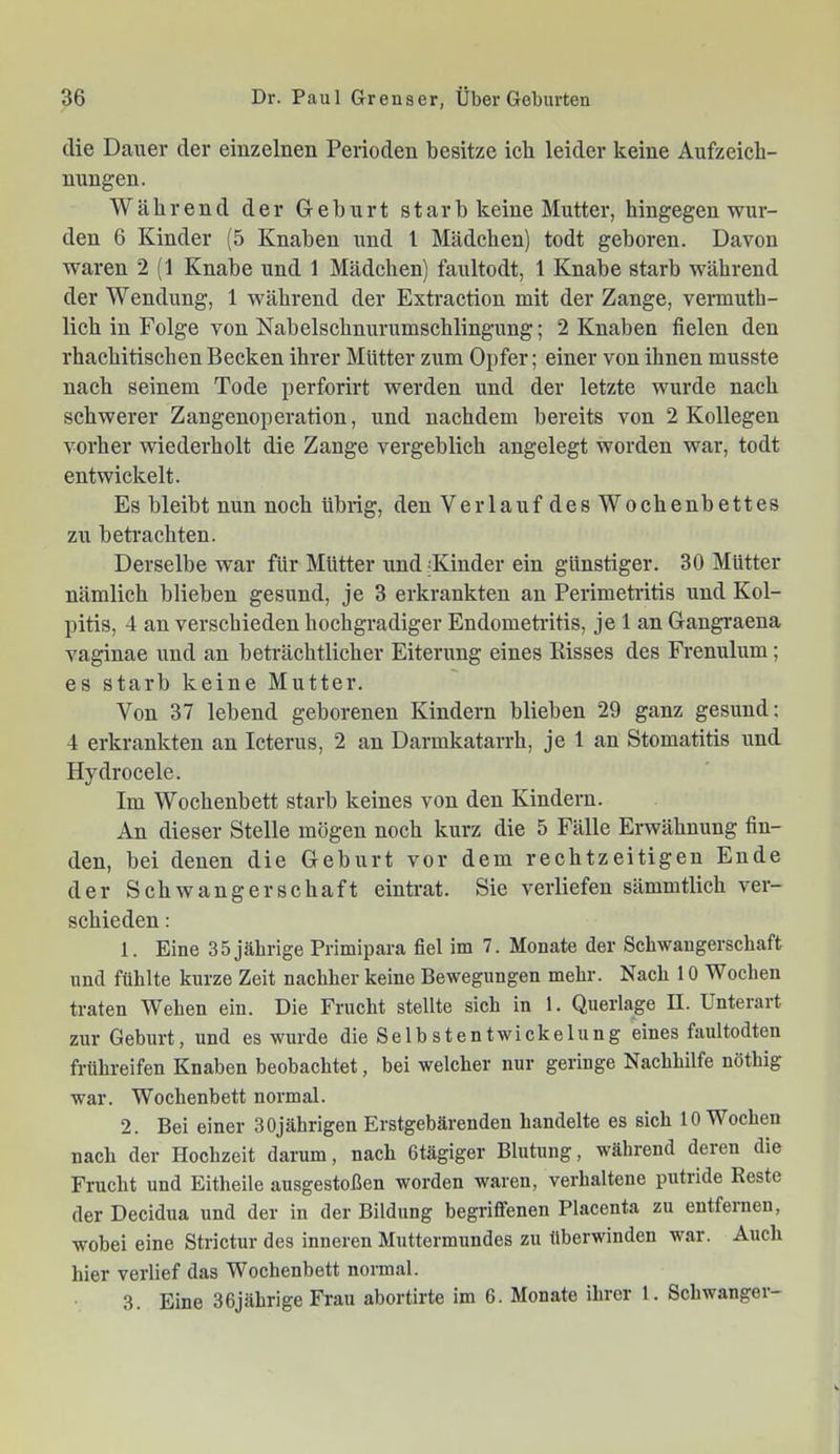 die Datier der einzelnen Perioden besitze ich leider keine Aufzeich- nungen. Während der Geburt starb keine Mutter, hingegen wur- den 6 Kinder (5 Knaben und l Mädchen) todt geboren. Davon waren 2 (1 Knabe und 1 Mädchen) faultodt, 1 Knabe starb während der Wendung, 1 während der Extraction mit der Zange, vermuth- lich in Folge von Nabelschnurumschlingung; 2 Knaben fielen den rhachitischen Becken ihrer Mütter zum Opfer; einer von ihnen musste nach seinem Tode perforirt werden und der letzte wurde nach schwerer Zangenoperation, und nachdem bereits von 2 Kollegen vorher wiederholt die Zange vergeblich angelegt worden war, todt entwickelt. Es bleibt nun noch übrig, den Verlauf desWochenbettes zw betrachten. Derselbe war für Mütter und 'Kinder ein günstiger. 30 Mütter nämlich blieben gesund, je 3 erkrankten an Perimetritis und Kol- pitis, 4 an verschieden hochgradiger Endometritis, je 1 an Gangraena vaginae und an beträchtlicher Eiterung eines Risses des Frenulum; es starb keine Mutter. Von 37 lebend geborenen Kindern blieben 29 ganz gesund: 4 erkrankten an Icterus, 2 an Darmkatarrh, je 1 an Stomatitis und Hydrocele. Im Wochenbett starb keines von den Kindern. An dieser Stelle mögen noch kurz die 5 Fälle Erwähnung fin- den, bei denen die Geburt vor dem rechtzeitigen Ende der Schwangerschaft eintrat. Sie verliefen sämmtlich ver- schieden : 1. Eine 35 jährige Primipara fiel im 7. Monate der Schwangerschaft und fühlte kurze Zeit nachher keine Bewegungen mehr. Nach 10 Wochen traten Wehen ein. Die Frucht stellte sich in 1. Querlage II. Unterart zur Geburt, und es wurde die Selbstentwickelung eines faultodten frühreifen Knaben beobachtet, bei welcher nur geringe Nachhilfe nöthig war. Wochenbett normal. 2. Bei einer 30jährigen Erstgebärenden handelte es sich 10 Wochen nach der Hochzeit darum, nach ßtägiger Blutung, während deren die Frucht und Eitheile ausgestoßen worden waren, verhaltene putride Reste der Decidua und der in der Bildung begriffenen Placenta zu entfernen, wobei eine Strictur des inneren Muttermundes zu überwinden war. Auch hier verlief das Wochenbett normal. 3. Eine 36jährige Frau abortirte im 6. Monate ihrer 1. Schwanger-