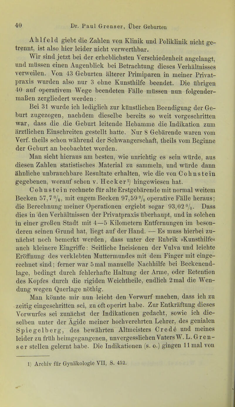 Alilfeld giebt die Zahlen von Klinik und Poliklinik nicht ge- trennt, ist also hier leider nicht verwerthbar. Wir sind jetzt bei der erheblichsten Verschiedenheit angelangt, und müssen einen Augenblick bei Betrachtung dieses Verhältnisses verweilen. Von 43 Geburten älterer Piimiparen in meiner Privat- praxis wurden also nur 3 ohne Kunsthilfe beendet. Die übrigen 40 auf operativem Wege beendeten Fälle müssen nun folgender- maßen zergliedert werden: Bei 31 wurde ich lediglich zur künstlichen Beendigung der Ge- burt zugezogen, nachdem dieselbe bereits so weit vorgeschritten war, dass die die Geburt leitende Hebamme die Indikation zum ärztlichen Einschreiten gestellt hatte. Nur 8 Gebärende waren vom Verf. theils schon während der Schwangerschaft, theils vom Beginne der Geburt an beobachtet worden. Man sieht hieraus am besten, wie unrichtig es sein würde, aus diesen Zahlen statistisches Material zu sammeln, und würde dann ähnliche unbrauchbare Resultate erhalten, wie die von Cohnstein gegebenen, worauf schon v. Hecker') hingewiesen hat. Cohnstein rechnete für alte Erstgebärende mit normal weitem Becken 57,7 o/o, mit engem Becken 97,59 o/q operative Fälle heraus; die Berechnung meiner Operationen ergiebt sogar 93,02 o/^. Dass dies in den Verhältnissen der Privatpraxis überhaupt, und in solchen in einer großen Stadt mit 4—5 Kilometern Entfernungen im beson- deren seinen Grund hat, liegt auf der Hand. — Es muss hierbei zu- nächst noch bemerkt werden, dass unter der Rubrik »Kunsthilfe« auch kleinere Eingriffe; Seitliche Incisionen der Vulva und leichte Eröffnung des verklebten Muttermundes mit dem Finger mit einge- rechnet sind; ferner war 5 mal manuelle Nachhilfe bei Beckenend- lage, bedingt durch fehlerhafte Haltung der Arme, oder Retention des Kopfes durch die rigiden Weichtheile, endlich 2 mal die Wen- dung wegen Querlage nöthig. Mau könnte mir nun leicht den Vorwurf machen, dass ich zu zeitig eingeschritten sei, zu oft operiii habe. Zur Entkräftung dieses Vorwurfes sei zunächst der Indikationen gedacht, sowie ich die- selben unter der Ägide meiner hochverehrten Lehrer, des genialen Spiegelberg, des bewährten Altmeisters Crede und meines leider zu früh heimgegangenen, unvergesslichen Vaters W. L. Greu- ser stellen gelernt habe. Die Indikationen (s. o.) gingen 11 mal von 1) Archiv für Gynäkologie VII, S. 452.