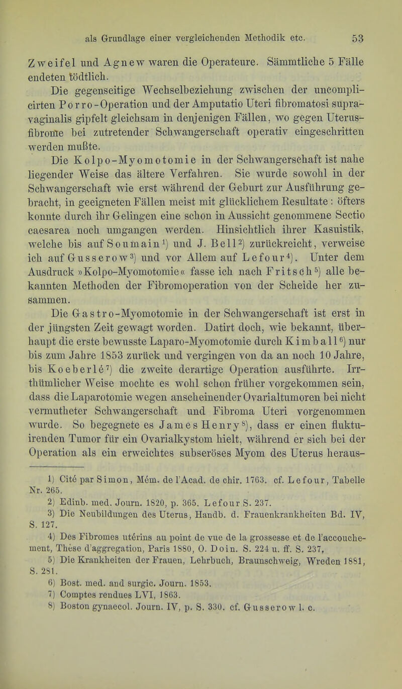 Zweifel und Agnew waren die Oijeratenre. Sämmtliclie 5 Fälle endeten tödtlicli. Die gegenseitige Wechselbeziehung zwischen der uncompli- cirten Po rro-Operation und der Amputatio Uteri fibromatosi supra- vaginalis gipfelt gleichsam in denjenigen Fällen, wo gegen Uterus- fibroröe hei zutretender Schwangerschaft operativ eingeschritten werden mttßte. Die Kolpo-Myomotomie in der Schwangerschaft ist nahe liegender Weise das ältere Verfahren. Sie wurde sowohl in der Schwangerschaft wie erst während der Gehurt zur Ausführung ge- bracht, in geeigneten Fällen meist mit glücklichem Resultate: öfters konnte durch ihr Gelingen eine schon in Aussicht genommene Sectio caesarea noch umgangen werden. Hinsichtlich ihrer Kasuistik, welche bis auf Soumain und J. Bell2) zurückreicht, verweise ich auf Guss er ow 3] und vor Allem auf Lefour^). Unter dem Ausdruck »Kolpo-Myomotomie« fasseich nach Fritsch 3) allehe- kannten Methoden der Fibromoperation von der Scheide her zu- sammen. Die Gastro-Myomotomie in der Schwangerschaft ist erst in der jüngsten Zeit gewagt worden. Datirt doch, wie bekannt, über- haupt die erste bewusste Laparo-Myomotomie durch Kimball®) nur bis zum Jahre 1853 zurück und vergingen von da an noch 10 Jahre, bis Koeberlö'^) die zweite derartige Operation ausführte. Irr- thümlicher Weise mochte es wohl schon früher vorgekommen sein, dass die Laparotomie wegen anscheinender Ovarialtumoren bei nicht vermutheter Schwangerschaft und Fibroma Uteri vorgenommen wurde. So begegnete es James Henry®), dass er einen fluktu- irenden Tumor für ein Ovarialkystom hielt, während er sich bei der Operation als ein erweichtes subseröses Myom des Uterus heraus- 1) Citö par Simon, M6m. de l’Acad. de chir. 1763. cf. Lefour, Tabelle Nr. 265. 2) Edinb. med. Journ. 1820, p. 365. Lefour S. 237. 3) Die Neubildungen des Uterus, Handb. d. Frauenkrankheiten Bd. IV, S. 127. 4) Des Fibromes ut6rins au point de vue de la grossesse et de l’accouche- ment, These d’aggregation, Paris 1880, 0. Dein. S. 224 u. ff. S. 237, 5) Die Krankheiten der Frauen, Lehrbuch, Brauuschweig, Wreden 1881, S. 281. 6) Bost. med. and surgic. Journ. 1853. 7) Comptes rendues LVI, 1863. 8) Boston gynaecol. Journ. IV, p. S. 330. cf. Gusserow 1. c.