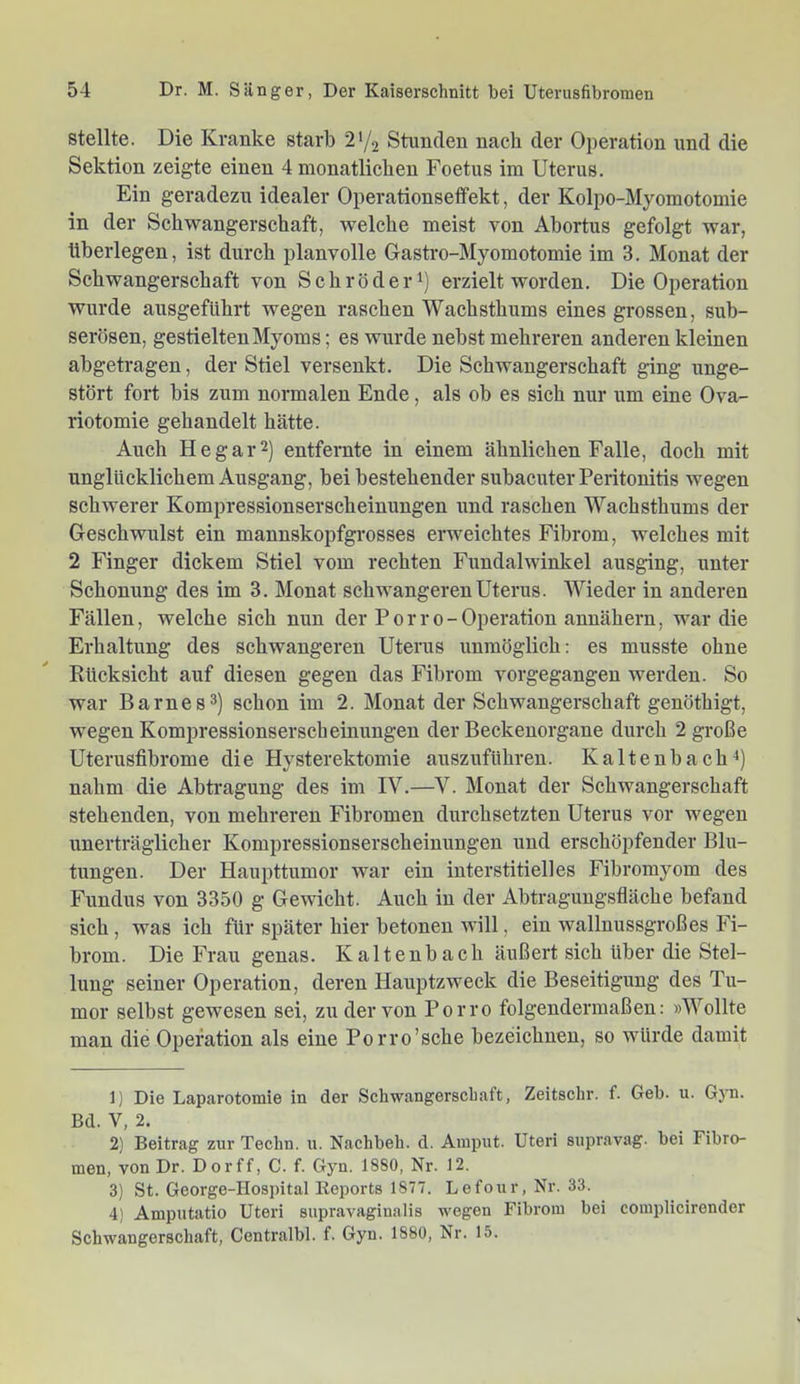 Stellte. Die Kranke starb 2'/2 Stunden nach der Operation und die Sektion zeigte einen 4 monatlichen Foetus im Uterus. Ein geradezu idealer Operationseffekt, der Kolpo-Myomotomie in der Schwangerschaft, welche meist von Abortus gefolgt war, überlegen, ist durch planvolle Gastro-Myomotomie im 3. Monat der Schwangerschaft von Schröder^) erzielt worden. Die Operation wurde ausgefUhrt wegen raschen Wachsthums eines grossen, sub- serösen, gestielten Myoms; es wurde nebst mehreren anderen kleinen abgetragen, der Stiel versenkt. Die Schwangerschaft ging unge- stört fort bis zum normalen Ende, als ob es sich nur um eine Ova- riotomie gehandelt hätte. Auch He gar 2) entfernte in einem ähnlichen Falle, doch mit unglücklichem Ausgang, bei bestehender subacuter Peritonitis wegen schwerer Kompressionserscheinungen und raschen Wachsthums der Geschwulst ein mannskopfgrosses erweichtes Fibrom, welches mit 2 Finger dickem Stiel vom rechten Fundalwinkel ausging, unter Schonung des im 3. Monat schwangeren Uterus. Wieder in anderen Fällen, welche sich nun der P or r o- Operation annähern, war die Erhaltung des schwangeren Uterus unmöglich: es musste ohne Rücksicht auf diesen gegen das Fibrom vorgegangen werden. So war Barnes3) schon im 2. Monat der Schwangerschaft genöthigt, wegen Kompressionserscheinungen der Beckenorgane durch 2 große Uterusfibrome die Hysterektomie anszuführen. Kaltenbach^) nahm die Abtragung des im IV.—V. Monat der Schwangerschaft stehenden, von mehreren Fibromen durchsetzten Uterus vor wegen unerträglicher Kompressionserscheinungen und erschöpfender Blu- tungen. Der Haupttumor war ein interstitielles Fibromyom des Fundus von 3350 g Gewicht. Auch in der Abtragungsfiäche befand sich, was ich für später hier betonen will, ein wallnussgroßes Fi- brom. Die Frau genas. Kaltenbach äußert sich über die Stel- lung seiner Operation, deren Hauptzweck die Beseitigung des Tu- mor selbst gewesen sei, zu der von Porro folgendermaßen: )Wollte man die Operation als eine Porro’sche bezeichnen, so würde damit 1) Die Laparotomie in der Schwangerscliaft, Zeitschr. f. Geb. u. Gyn. Bd. V, 2. 2) Beitrag zur Tecbn. n. Nachbeh. d. Ainput. Uteri supravag. bei Fibro- men, von Dr. Dorff, C. f. Gyn. 1880, Nr. 12. 3) St. George-Hospital Eeports 1877. Lefour, Nr. 33. 4) Amputatio Uteri supravaginalis wegen Fibroin bei coinplicironder Schwangerschaft, Centralbl. f. Gyn. 1880, Nr. 15.