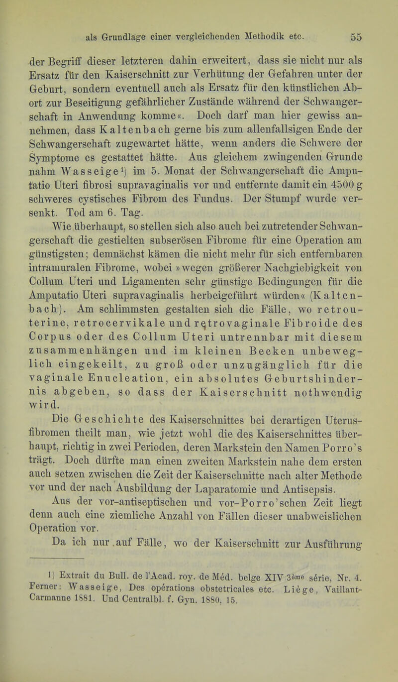 der Begriff dieser letzteren dahin erweitert, dass sie nicht nur als Ersatz für den Kaiserschnitt zur Verhütung der Gefahren unter der Geburt, sondern eventuell auch als Ersatz für den künstlichen Ab- ort zur Beseitigung gefährlicher Zustände während der Schwanger- schaft in Anwendung komme«. Doch darf man hier gewiss an- nehmen, dass Kaltenbach gerne bis zum allenfallsigen Ende der Schwangerschaft zugewartet hätte, wenn anders die Schwere der SjTuptome es gestattet hätte. Aus gleichem zwingenden Grunde nahm Wasseige^) im 5. Monat der Schwangerschaft die Ampu- tätio Uteri fibrosi supravaginalis vor und entfernte damit ein 4500 g schweres cystisches Fibrom des Fundus. Der Stumpf wurde ver- senkt. Tod am 6. Tag. Wie überhaupt, so stellen sich also auch bei zutretender Schwan- gerschaft die gestielten subserösen Fibrome für eine Operation am günstigsten; demnächst kämen die nicht mehr für sich entfernbaren intramuralen Fibrome, wobei »wegen größerer Nachgiebigkeit von Collum Uteri und Ligamenten sehr günstige Bedingungen für die Amputatio Uteri supravaginalis herbeigeführt würden« (Kalten- bach). Am schlimmsten gestalten sich die Fälle, wo retrou- terine, retrocervikale und rqtrovaginale Fibroide des Corpus oder des Collum Uteri untrennbar mit diesem Zusammenhängen und im kleinen Becken unbeweg- lich eingekeilt, zu groß oder unzugänglich für die vaginale Enucleation, ein absolutes Geburtshinder- nis abgeben, so dass der Kaiserschnitt nothwendig wird. Die Geschichte des Kaiserschnittes bei derartigen Uterus- fibromen theilt man, wie jetzt wohl die des Kaiserschnittes über- haupt, richtig in zwei Perioden, deren Markstein den Namen Porro’s trägt. Doch dürfte man einen zweiten Markstein nahe dem ersten auch setzen zwischen die Zeit der Kaiserschnitte nach alter Methode vor und der nach Ausbildung der Laparatomie und Antisepsis. Aus der vor-antiseptischen und vor-Porro’schen Zeit liegt denn auch eine ziemliche Anzahl von Fällen dieser unabweislichen Operation vor. Da ich nur .auf Fälle, wo der Kaiserschnitt zur Ausführung I) Extrait du Bull, de l’Acad. roy. de MM. beige XIV 3öme g^ne, Nr. -1. Ferner: Waasei ge, Des opdrations obstetricales etc. Liöge, Vaillant- Carmanne 1S81. Und Centralbl. f. Gyn. 1880, 15.