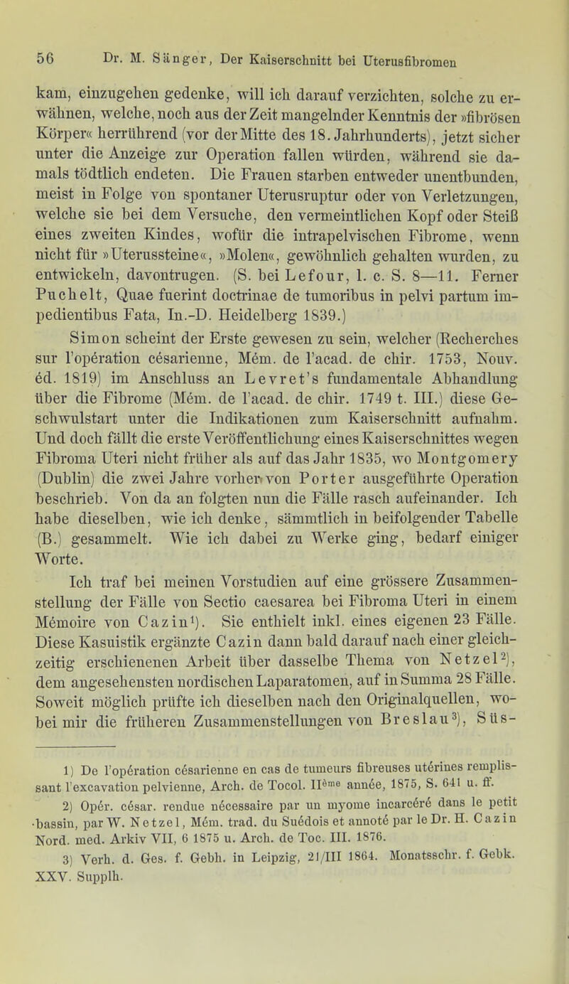 kam, einzugehen gedenke, will ich darauf verzichten, solche zu er- wähnen, welche, noch aus der Zeit mangelnder Kenntnis der »fibrösen Körpera herrührend (vor der Mitte des 18. Jahrhunderts), jetzt sicher unter die Anzeige zur Operation fallen würden, während sie da- mals tödtlich endeten. Die Frauen starben entweder unentbunden, meist in Folge von spontaner Uterusruptur oder von Verletzungen, welche sie hei dem Versuche, den vermeintlichen Kopf oder Steiß eines zweiten Kindes, wofür die iutrapelvischen Fibrome, wenn nicht für »Uterussteine«, »Molen«, gewöhnlich gehalten wurden, zu entwickeln, davontrugen. (S. hei Lefour, 1. c. S. 8—11. Ferner Puch eit, Quae fuerint docti'inae de tumoribus in pelvi partum im- pedientibus Fata, In.-D. Heidelberg 1839.) Simon scheint der Erste gewesen zu sein, welcher (Recherches sur l’opöration cesarienne, Mem. de l’acad. de chir. 1753, Kouv. 6d. 1819) im Anschluss an Levret’s fundamentale Abhandlung über die Fibrome (Mem. de l’acad. de chir. 1749 t. III.) diese Ge- schwulstart unter die Indikationen zum Kaiserschnitt aufnahm. Und doch fällt die erste Veröffentlichung eines Kaiserschnittes wegen Fibroma Uteri nicht früher als auf das Jahr 1835, wo Montgomery (Dublin) die zwei Jahre vorheiwou Porter ausgeführte Operation beschrieb. Von da au folgten nun die Fälle rasch aufeinander. Ich habe dieselben, wie ich denke, sämmtlich in beifolgender Tabelle (B.) gesammelt. Wie ich dabei zu Werke ging, bedarf einiger Worte. Ich traf bei meinen Vorstudien auf eine grössere Zusammen- stellung der Fälle von Sectio caesarea bei Fibroma Uteri in einem Memoire von Cazin*). Sie enthielt iukl. eines eigenen 23 Fälle. Diese Kasuistik ergänzte Cazin dann bald darauf nach einer gleich- zeitig erschienenen Arbeit über dasselbe Thema von NetzeU), dem angesehensten nordischen Laparatomen, auf in Summa 28 Fälle. Soweit möglich prüfte ich dieselben nach den Originalquellen, wo- bei mir die früheren Zusammenstellungen von Br es lau 3), Süs- 1) De Topöration cösarienne en cas de tumeiirs fibreuses uterines reiuplis- sant l’excavation pelvienne, Arch. de Tocol. ID»'» ann6e, 1875, S. 641 u. ft’. 2) Op6r. c6sar. rendue nöcessaire par im myome incarcörö dans le petit •bassin, par W. Netzei, M6m. trad. du Su(5dois et annot6 par le Dr. H. Cazin Nord. med. Arkiv VII, 6 1875 u. Arch. de Toc. III. 1876. 3) Verb. d. Ges. f. Gebli. in Leipzig, 21/III 1864. Monatsschr. f. Gebk. XXV. Supplh.