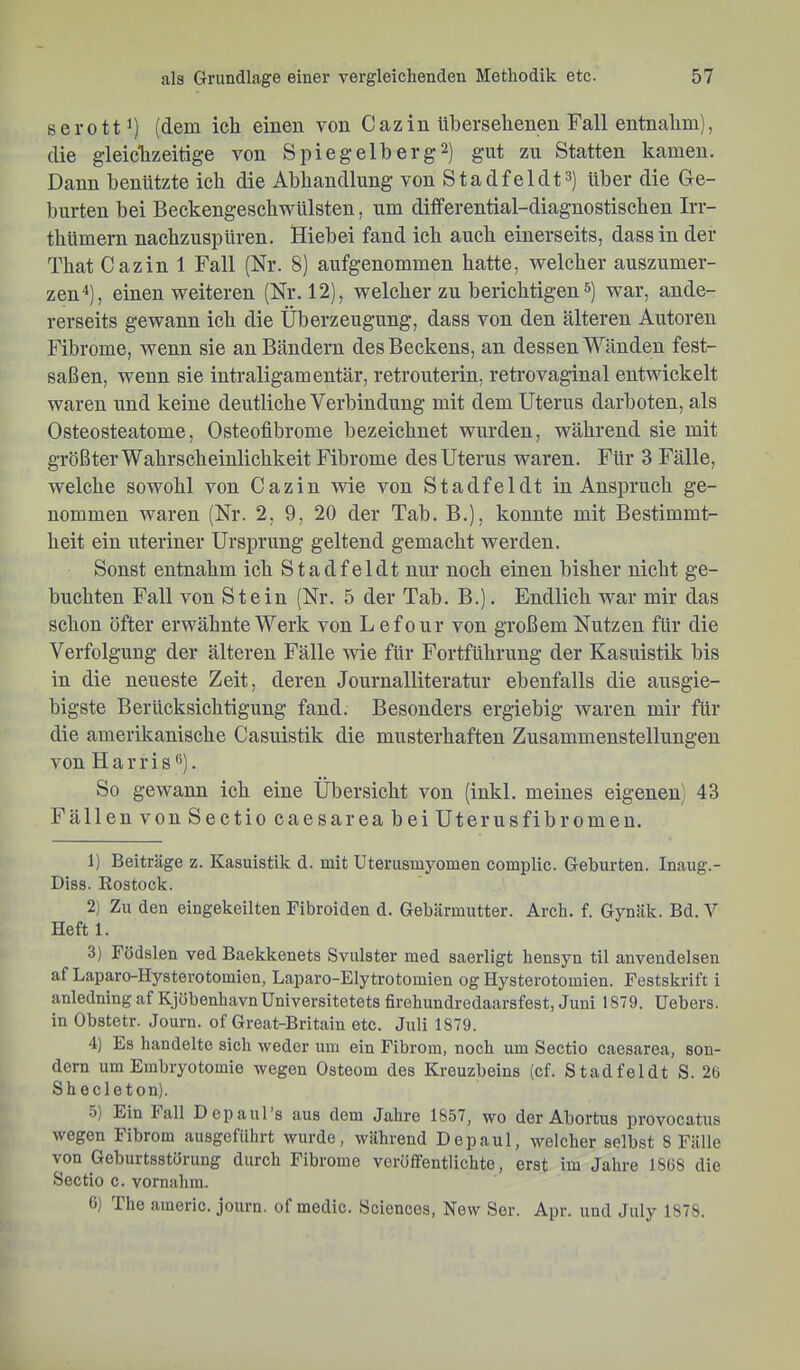 serott^) (dem ich einen von Cazin übersehenen Fall entnahm), die gleiclizeitige von Spiegelberg2) gut zu Statten kamen. Dann benützte ich die Abhandlung von Stadfeldt^) über die Ge- burten bei Beckengeschwülsten, um differential-diagnostischen Irr- thümern nachzuspüren. Hiebei fand ich auch einerseits, dass in der That Cazin 1 Fall (Nr. 8) aufgenommen hatte, welcher auszumer- zen ^), einen weiteren (Nr. 12), welcher zu berichtigen &) war, ande- rerseits gewann ich die Überzeugung, dass von den älteren Autoren Fibrome, wenn sie an Bändern des Beckens, an dessen Wänden fest- saßen, wenn sie intraligamentär, retrouterin, retrovaginal entwickelt waren und keine deutliche Verbindung mit dem Uterus darboten, als Osteosteatome, Osteofibrome bezeichnet wurden, während sie mit größter Wahrscheinlichkeit Fibrome des Uterus waren. Für 3 Fälle, welche sowohl von Cazin wie von Stadfel dt in Anspruch ge- nommen waren (Nr. 2, 9, 20 der Tab, B.), konnte mit Bestimmt- heit ein uteriner Ursprung geltend gemacht werden. Sonst entnahm ich S t a d f e 1 d t nur noch einen bisher nicht ge- buchten Fall von Stein (Nr. 5 der Tab. B.). Endlich war mir das schon öfter erwähnte Werk von Lefour von großem Nutzen für die Verfolgung der älteren Fälle \vie für Fortführung der Kasuistik bis in die neueste Zeit, deren Journalliteratur ebenfalls die ausgie- bigste Berücksichtigung fand. Besonders ergiebig waren mir für die amerikanische Casuistik die musterhaften Zusammenstellungen von Harris®). So gewann ich eine Übersicht von (inkl. meines eigenen) 43 Fällen von Sectio caesarea bei Uterusfibromen. 1) Beiträge z. Kasuistik d. mit Uterusmyomen complic. Geburten. Inaug.- Diss. Rostock. 2) Zu den eingekeilten Fibroiden d. Gebärmutter. Arch. f. Gynäk. Bd. Y Heft 1. 3) Födslen ved Baekkenets Svulster med saerligt hensyn til anvendelsen af Laparo-Hysterotomien, Laparo-Elytrotomien og Hysterotomien. Festskrift i anledning af KjöbenhavnUniversitetets firebundredaarsfest, Juni 1879. Uebers. in Obstetr. Journ. of Great-Britain etc. Juli 1879. 4) Es handelte sich weder um ein Fibrom, noch um Sectio caesarea, son- dern um Embryotomie wegen Osteom des Kreuzbeins (cf. Stadfeldt S. 26 Shecleton). •5) Ein hall Depaul’s aus dem Jahre 1857, wo der Abortus provocatus wegen Fibrom ausgeführt wurde, während Depaul, welcher selbst 8 Fälle von Geburtsstörung durch Fibrome veröffentlichte, erst im Jahre 1868 die Sectio c. vornahm. 0) The americ. journ. of medic. Sciences, New Ser. Apr. und July 1878.