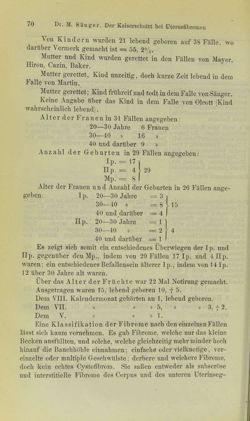 Von Kindern wurden 21 lebend geboren auf 38 Fälle, wo darüber Vermerk gemacht ist = 55, 2%. Mutter und Kind wurden gerettet in den Fällen von Mayor, Hiron, Cazin, Baker. Mutter gerettet, Kind unzeitig, doch kurze Zeit lebend in dem Falle von Martin. Mutter gerettet; Kind frühreif und todt in dem Falle von Sänger. Keine Angabe über das Kind in dem Falle von Olcott (Kind wahrscheinlich lebend]. Alter der Frauen in 31 Fällen angegeben: 20—30 Jahre 6 Frauen 30—40 » 16 » 40 und darüber 9 » Anzahl der Geburten in 29 Fällen angegeben: Ip. = 17| IIp. = 4 l 29 Mp. = s) Alter der Frauen und Anzahl der Geburten in 26 Fällen ange- geben: Ip. 20—30 Jahre =3| 30—40 » = 8 [l5 40 und darüber = 4 ] IIp. 20—30 Jahre = 1 1 30—40 » =274 40 und darüber = 1 > Es zeigt sich somit ein entschiedenes Überwiegen der Ip. und IIp. gegenüber den Mp., indem von 29 Fällen 17 Ip. und 4 Ep. waren; ein entschiedenes Befallensein älterer Ip., indem von 14 Ip. 12 über 30 Jahre alt waren. Über das Alter der Früchte war 22 Mal Notirung gemacht. Ausgetragen waren 15, lebend geboren 10, f 5. Dem VIII. Kalendermonat gehörten an 1, lebend geboren. Dem VII. » » » 5, » » 3, f 2. Dem V. » » »1. Eine Klassifikation der Fibrome nach den einzelnen Fällen lässt sich kaum vornehmen. Es gab Fibrome, welche nur das kleine Becken ausfiillten, und solche, welche gleichzeitig mehr minder hoch hinauf die Bauchhöhle einnahmen; einfache oder vielkuotige, ver- einzelte oder multiple Geschwülste; derbere und weichere Fibrome, doch kein echtes Cystofibrom. Sie saßen entweder als subseröse und interstitielle Fibrome des Corpus und des unteren Uterinseg-